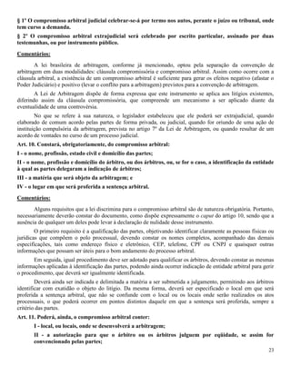 23
§ 1º O compromisso arbitral judicial celebrar-se-á por termo nos autos, perante o juízo ou tribunal, onde
tem curso a demanda.
§ 2º O compromisso arbitral extrajudicial será celebrado por escrito particular, assinado por duas
testemunhas, ou por instrumento público.
Comentários:
A lei brasileira de arbitragem, conforme já mencionado, optou pela separação da convenção de
arbitragem em duas modalidades: cláusula compromissória e compromisso arbitral. Assim como ocorre com a
cláusula arbitral, a existência de um compromisso arbitral é suficiente para gerar os efeitos negativo (afastar o
Poder Judiciário) e positivo (levar o conflito para a arbitragem) previstos para a convenção de arbitragem.
A Lei de Arbitragem dispõe de forma expressa que este instrumento se aplica aos litígios existentes,
diferindo assim da cláusula compromissória, que compreende um mecanismo a ser aplicado diante da
eventualidade de uma controvérsia.
No que se refere à sua natureza, o legislador estabeleceu que ele poderá ser extrajudicial, quando
elaborado de comum acordo pelas partes de forma privada, ou judicial, quando for oriundo de uma ação de
instituição compulsória da arbitragem, prevista no artigo 7º da Lei de Arbitragem, ou quando resultar de um
acordo de vontades no curso de um processo judicial.
Art. 10. Constará, obrigatoriamente, do compromisso arbitral:
I - o nome, profissão, estado civil e domicílio das partes;
II - o nome, profissão e domicílio do árbitro, ou dos árbitros, ou, se for o caso, a identificação da entidade
à qual as partes delegaram a indicação de árbitros;
III - a matéria que será objeto da arbitragem; e
IV - o lugar em que será proferida a sentença arbitral.
Comentários:
Alguns requisitos que a lei discrimina para o compromisso arbitral são de natureza obrigatória. Portanto,
necessariamente deverão constar do documento, como dispõe expressamente o caput do artigo 10, sendo que a
ausência de qualquer um deles pode levar à declaração de nulidade desse instrumento.
O primeiro requisito é a qualificação das partes, objetivando identificar claramente as pessoas físicas ou
jurídicas que compõem o polo processual, devendo constar os nomes completos, acompanhado das demais
especificações, tais como endereço físico e eletrônico, CEP, telefone, CPF ou CNPJ e quaisquer outras
informações que possam ser úteis para o bom andamento do processo arbitral.
Em seguida, igual procedimento deve ser adotado para qualificar os árbitros, devendo constar as mesmas
informações aplicadas à identificação das partes, podendo ainda ocorrer indicação de entidade arbitral para gerir
o procedimento, que deverá ser igualmente identificada.
Deverá ainda ser indicada e delimitada a matéria a ser submetida a julgamento, permitindo aos árbitros
identificar com exatidão o objeto do litígio. Da mesma forma, deverá ser especificado o local em que será
proferida a sentença arbitral, que não se confunde com o local ou os locais onde serão realizados os atos
processuais, o que poderá ocorrer em pontos distintos daquele em que a sentença será proferida, sempre a
critério das partes.
Art. 11. Poderá, ainda, o compromisso arbitral conter:
I - local, ou locais, onde se desenvolverá a arbitragem;
II - a autorização para que o árbitro ou os árbitros julguem por eqüidade, se assim for
convencionado pelas partes;
 