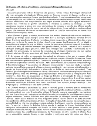 231
Diretrizes da IBA relativas a Conflitos de Interesses em Arbitragem Internacional
Introdução
1. Os desafios envolvendo conflitos de interesses vêm ganhando vulto no contexto da arbitragem internacional.
Não é raro presenciar a hesitação dos árbitros quanto aos fatos que requerem divulgação, ou observar um
posicionamento discrepante entre eles ante uma situação semelhante. O crescimento dos negócios internacionais
e a maneira pela qual são conduzidos, envolvendo relacionamentos corporativos entrecruzados e escritórios de
advocacia internacional com atuação cada vez mais ampla, elevaram o volume de divulgações necessárias e
tornaram mais complexas as questões relacionadas à existência de conflitos de interesses. As partes
recalcitrantes passaram a contar com mais oportunidades de impugnar a escolha dos árbitros, protelar
procedimentos arbitrais ou impedir a parte contrária de indicar o árbitro de sua preferência. A divulgação de
qualquer relacionamento, relevante ou não, costuma se traduzir em exceções, impugnações e, até mesmo, levar
à renúncia ou destituição do árbitro.
2. Nesse contexto, as partes, os árbitros, as instituições e os tribunais deparam-se com decisões complexas a
respeito do que divulgar e quais princípios aplicar. Além disso, as instituições e os tribunais enfrentam decisões
difíceis de se tomar quando uma divulgação é seguida de objeção ou oposição ao árbitro envolvido. Cria-se uma
tensão entre o direito das partes de divulgar situações que possam justificadamente pôr em dúvida a
imparcialidade ou independência de um árbitro e o acesso das partes a um julgamento imparcial, de um lado, e
o direito das partes de selecionar livremente seus próprios árbitros, do outro. Embora as leis e normas de
arbitragem estabeleçam alguns princípios, faltam uma orientação mais detalhada e uniformidade na sua
aplicação. Em conseqüência, os membros da comunidade de arbitragem internacional não raro acabam
aplicando princípios diferentes no que tange a divulgações, objeções e impugnações.
3. É do interesse de todos na comunidade internacional de arbitragem evitar que o processo arbitral
internacional como um todo seja prejudicado por esses problemas crescentes de conflito de interesses. Assim,
para assessorá-la nesse processo decisório, a Comissão de Arbitragem e Mecanismos Alternativos de Solução
de Controvérsias (Alternative Dispute Resolution - ADR) da International Bar Association nomeou um Grupo
de Trabalho formado por 19 especialistas2 em arbitragem internacional de 14 países para estudar as legislações
nacionais, jurisprudências e normas de arbitragem, tecendo considerações e apresentando aplicações práticas às
questões de imparcialidade, independência e divulgação no âmbito da arbitragem internacional. Tendo
concluído que os atuais princípios carecem de clareza e uniformidade suficientes em sua aplicação, o Grupo de
Trabalho preparou então estas Diretrizes, que estabelecem alguns Princípios Gerais e correspondentes Notas
Explicativas. Além disso, no entendimento do Grupo de Trabalho, a apresentação de listas de situações
específicas que, em sua opinião, justifiquem ou não sua divulgação ou a incompetência de um árbitro resultará
em maior consistência e, de outra parte, reduzirá o número de impugnações desnecessárias, ou mesmo o volume
de renúncias e destituições de árbitros. Essas listas – identificadas como Vermelha, Laranja e Verde (as “Listas
de Aplicações”) – encontram-se no final destas Diretrizes.
4. As Diretrizes refletem o entendimento do Grupo de Trabalho quanto às melhores práticas internacionais
atualmente adotadas, as quais serviram para nortear os preceitos consignados nos Princípios Gerais. Ao elaborar
os Princípios Gerais e as Listas de Aplicações, o Grupo de Trabalho baseou-se na convicção e na experiência
individual de seus integrantes, assim como nas leis e jurisprudências emanadas das jurisdições em que atuam os
próprios membros do Grupo de Trabalho e outras partes envolvidas em arbitragem comercial internacional. O
Grupo de Trabalho cuidou de buscar um ponto de equilíbrio entre os variados interesses das partes envolvidas
em procedimento arbitral, representantes, árbitros e instituições arbitrais, todos os quais possuem certo grau de
responsabilidade em zelar pela integridade, reputação e eficácia da arbitragem comercial internacional como um
todo. Em especial, o Grupo de Trabalho dedicou atenção às posições de diversas instituições arbitrais
consagradas, assim como de advogados com atuação em direito societário e outras pessoas envolvidas em
arbitragem internacional. O Grupo de Trabalho publicou também minutas das Diretrizes e acolheu sugestões e
comentários durante duas assembléias da International Bar Association e em outros encontros de árbitros. Ainda
que os comentários recebidos fossem os mais variados e contivessem certo viés crítico em relação a
 