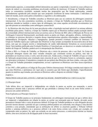 232
determinados aspectos, a comunidade arbitral demonstrou seu apoio à empreitada e incentivou esses esforços no
intuito de reduzir os crescentes problemas envolvendo conflitos de interesses. O Grupo de Trabalho analisou
todos os comentários recebidos, acatando muitas das proposições que lhe foram endereçadas, estando
profundamente agradecido pela atenção que suas propostas receberam de tantas instituições e indivíduos ao
redor do mundo, assim como pelos comentários e sugestões a ele endereçados.
5. Inicialmente, o Grupo de Trabalho concebeu as Diretrizes para uso no contexto da arbitragem comercial
internacional. À luz dos comentários recebidos, no entanto, o Grupo de Trabalho percebeu que as Diretrizes
poderiam estender-se também a outros tipos de arbitragem, tais como aquelas envolvendo investimentos (no
que não possam ser entendidas como arbitragens comerciais)3.
6. As Diretrizes não têm força de lei nem prevalecem sobre a legislação nacional aplicável ou normas arbitrais
escolhidas pelas partes. Todavia, o Grupo de Trabalho espera que as Diretrizes tenham ampla aceitação dentro
da comunidade arbitral internacional (como já ocorreu com as Normas da IBA sobre a Obtenção de Provas em
Arbitragem Comercial Internacional), auxiliando assim as partes em litígio, advogados, árbitros, instituições e
os tribunais no processo decisório a respeito dessas importantíssimas questões relacionadas a imparcialidade,
independência, divulgação, objeções e impugnações, quando presentes eventuais conflitos de interesses. O
Grupo de Trabalho espera que a aplicação das Diretrizes se faça sempre acompanhar da necessária dose de bom
senso, sem que seu exegeta recorra a interpretações de cunho indevidamente formalista ou excessivamente
literal. Será também publicada uma Evolução Histórica e Conceitual que, ao descrever os estudos realizados no
âmbito do Grupo de Trabalho, poderá servir à interpretação das Diretrizes.
7. Para a IBA e o Grupo de Trabalho, as Diretrizes são o início do processo, não o seu final. As Listas de
Aplicação abrangem muitas das mais variadas situações que costumam ocorrer na prática, mas não se
pretendem ser taxativas (como, é certo, nem deveriam ser). Ainda assim, o Grupo de Trabalho crê que as Listas
de Aplicação proporcionam uma orientação mais concreta do que os Princípios Gerais (e, certamente, superior
aos princípios existentes). Comentários a respeito do uso prático das Diretrizes são bem-vindos, visto que a IBA
e o Grupo de Trabalho pretendem complementar, revisar e aprimorar as Diretrizes com base nessa experiência
prática.
8. Em 1987, a IBA publicou o Código de Ética para Árbitros Internacionais. O Código continha mais tópicos do
que estas Diretrizes, e permanece em vigor para os assuntos que não forem aqui abordados. Especificamente
quanto às matérias aqui tratadas, prevalecem as Diretrizes sobre o disposto no referido Código.
PARTE I.
PRINCÍPIOS GERAIS RELATIVOS A IMPARCIALIDADE, INDEPENDÊNCIA E DIVULGAÇÃO
(1) Princípio Geral
Todo árbitro deve ser imparcial e independente em relação às partes ao aceitar sua nomeação, e assim
permanecer durante todo o processo arbitral até que prolatada a sentença final ou de outra forma extinto o
processo em caráter definitivo.
Nota Explicativa ao Princípio Geral no 1:
O Grupo de Trabalho pautou-se no princípio fundamental, em arbitragem internacional, de que o árbitro deve
ser imparcial e independente em relação às partes ao aceitar sua nomeação para tal função, devendo assim
permanecer durante todo o curso do processo arbitral. O Grupo de Trabalho ponderou se esta obrigação deveria
persistir mesmo durante o período em que a sentença arbitral poderia ser contestada, mas chegou a uma decisão
contrária a essa posição, entendendo que as atribuições do árbitro se encerram quando o Tribunal Arbitral
profere a sentença definitiva ou o processo arbitral é de outra forma extinto (em virtude, por exemplo, de
composição entre as partes). Se, após sua extinção ou em outros processos, a controvérsia retornar ao mesmo
árbitro, uma nova iniciativa de divulgação pode se fazer necessária.
 