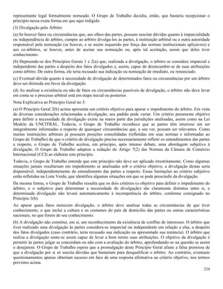 234
representante legal formalmente nomeado. O Grupo de Trabalho decidiu, então, que bastaria recepcionar o
princípio nessa exata forma em que aqui redigido.
(3) Divulgação pelo Árbitro
(a) Se houver fatos ou circunstâncias que, aos olhos das partes, possam suscitar dúvidas quanto à imparcialidade
ou independência do árbitro, cumpre ao árbitro divulga-los às partes, à instituição arbitral ou a outra autoridade
responsável pela nomeação (se houver, e se assim requerido por força das normas institucionais aplicáveis) e
aos co-árbitros, se houver, antes de aceitar sua nomeação ou, após tal aceitação, assim que deles tiver
conhecimento.
(b) Depreende-se dos Princípios Gerais 1 e 2(a) que, realizada a divulgação, o árbitro se considere imparcial e
independente das partes a despeito dos fatos divulgados e, assim, capaz de desincumbir-se de suas atribuições
como árbitro. De outra forma, ele teria recusado sua indicação ou nomeação de imediato, ou renunciado.
(c) Eventual dúvida quanto à necessidade de divulgação de determinados fatos ou circunstâncias por um árbitro
deve ser dirimida em favor da divulgação.
(d) Ao analisar a existência ou não de fatos ou circunstâncias passíveis de divulgação, o árbitro não deve levar
em conta se o processo arbitral está em etapa inicial ou posterior.
Nota Explicativa ao Princípio Geral no 3:
(a) O Princípio Geral 2(b) acima apresenta um critério objetivo para apurar o impedimento do árbitro. Em vista
de diversas considerações relacionadas a divulgação, seu padrão pode variar. Um critério puramente objetivo
para definir a necessidade de divulgação existe na maior parte das jurisdições analisadas, assim como na Lei
Modelo da UNCITRAL. Todavia, o Grupo de Trabalho reconhece que as partes têm interesse em ser
integralmente informadas a respeito de quaisquer circunstâncias que, a seu ver, possam ser relevantes. Como
muitas instituições arbitrais já possuem posições consolidadas (refletidas em suas normas e informadas ao
Grupo de Trabalho) de que o critério de divulgação precisa necessariamente refletir os entendimentos das partes
a respeito, o Grupo de Trabalho aceitou, em princípio, após intenso debate, uma abordagem subjetiva à
divulgação. O Grupo de Trabalho adaptou a redação do Artigo 7(2) das Normas da Câmara de Comércio
Internacional (CCI) ao elaborar este princípio.
Todavia, o Grupo de Trabalho entende que este princípio não deve ser aplicado irrestritamente. Como algumas
situações jamais resultariam em impedimento se analisadas sob o critério objetivo, a divulgação destas seria
dispensável, independentemente do entendimento das partes a respeito. Essas limitações ao critério subjetivo
estão refletidas na Lista Verde, que identifica algumas situações em que se pode prescindir da divulgação.
Da mesma forma, o Grupo de Trabalho ressalta que os dois critérios (o objetivo para definir o impedimento do
árbitro, e o subjetivo para determinar a necessidade de divulgação) são claramente distintos entre si, e
determinada divulgação não levará automaticamente à incompetência do árbitro, conforme consignado no
Princípio 3(b).
Ao apurar quais fatos merecem divulgação, o árbitro deve analisar todas as circunstâncias de que tiver
conhecimento, o que inclui a cultura e os costumes do país de domicílio das partes ou outras características
nacionais, no que forem de seu conhecimento.
(b) A divulgação não constitui, em si, um reconhecimento da existência de conflito de interesses. O árbitro que
tiver realizado uma divulgação às partes considera-se imparcial ou independente em relação a elas, a despeito
dos fatos divulgados (caso contrário, teria recusado sua indicação ou apresentado sua renúncia). O árbitro que
realiza a divulgação sente-se assim capaz de levar a bom termo suas atribuições. O objetivo da divulgação é
permitir às partes julgar se concordam ou não com a avaliação do árbitro, aprofundando-se na questão se assim
o desejarem. O Grupo de Trabalho espera que a promulgação deste Princípio Geral afaste a falsa premissa de
que a divulgação por si só suscita dúvidas que bastariam para desqualificar o árbitro. Ao contrário, eventuais
questionamentos apenas obteriam sucesso em face de uma resposta afirmativa ao critério objetivo, nos termos
previstos acima.
 