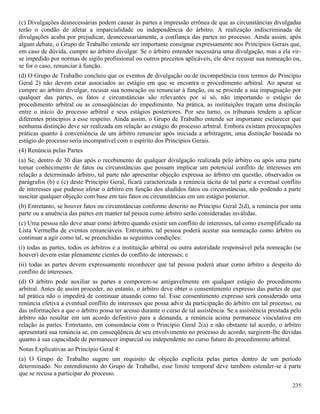 235
(c) Divulgações desnecessárias podem causar às partes a impressão errônea de que as circunstâncias divulgadas
terão o condão de afetar a imparcialidade ou independência do árbitro. A realização indiscriminada de
divulgações acaba por prejudicar, desnecessariamente, a confiança das partes no processo. Ainda assim, após
algum debate, o Grupo de Trabalho entende ser importante consignar expressamente nos Princípios Gerais que,
em caso de dúvida, cumpre ao árbitro divulgar. Se o árbitro entender necessária uma divulgação, mas a ela vir-
se impedido por normas de sigilo profissional ou outros preceitos aplicáveis, ele deve recusar sua nomeação ou,
se for o caso, renunciar à função.
(d) O Grupo de Trabalho concluiu que os eventos de divulgação ou de incompetência (nos termos do Princípio
Geral 2) não devem estar associados ao estágio em que se encontra o procedimento arbitral. Ao apurar se
cumpre ao árbitro divulgar, recusar sua nomeação ou renunciar à função, ou se procede a sua impugnação por
qualquer das partes, os fatos e circunstâncias são relevantes por si só, não importando o estágio do
procedimento arbitral ou as conseqüências do impedimento. Na prática, as instituições traçam uma distinção
entre o início do processo arbitral e seus estágios posteriores. Por seu turno, os tribunais tendem a aplicar
diferentes princípios a esse respeito. Ainda assim, o Grupo de Trabalho entende ser importante esclarecer que
nenhuma distinção deve ser realizada em relação ao estágio do processo arbitral. Embora existam preocupações
práticas quanto à conveniência de um árbitro renunciar após iniciada a arbitragem, uma distinção baseada no
estágio do processo seria incompatível com o espírito dos Princípios Gerais.
(4) Renúncia pelas Partes
(a) Se, dentro de 30 dias após o recebimento de qualquer divulgação realizada pelo árbitro ou após uma parte
tomar conhecimento de fatos ou circunstâncias que possam implicar um potencial conflito de interesses em
relação a determinado árbitro, tal parte não apresentar objeção expressa ao árbitro em questão, observados os
parágrafos (b) e (c) deste Princípio Geral, ficará caracterizada a renúncia tácita de tal parte a eventual conflito
de interesses que pudesse afetar o árbitro em função dos aludidos fatos ou circunstâncias, não podendo a parte
suscitar qualquer objeção com base em tais fatos ou circunstâncias em um estágio posterior.
(b) Entretanto, se houver fatos ou circunstâncias conforme descrito no Princípio Geral 2(d), a renúncia por uma
parte ou a anuência das partes em manter tal pessoa como árbitro serão consideradas inválidas.
(c) Uma pessoa não deve atuar como árbitro quando existir um conflito de interesses, tal como exemplificado na
Lista Vermelha de eventos renunciáveis. Entretanto, tal pessoa poderá aceitar sua nomeação como árbitro ou
continuar a agir como tal, se preenchidas as seguintes condições:
(i) todas as partes, todos os árbitros e a instituição arbitral ou outra autoridade responsável pela nomeação (se
houver) devem estar plenamente cientes do conflito de interesses; e
(ii) todas as partes devem expressamente reconhecer que tal pessoa poderá atuar como árbitro a despeito do
conflito de interesses.
(d) O árbitro pode auxiliar as partes a comporem-se amigavelmente em qualquer estágio do procedimento
arbitral. Antes de assim proceder, no entanto, o árbitro deve obter o consentimento expresso das partes de que
tal prática não o impedirá de continuar atuando como tal. Esse consentimento expresso será considerado uma
renúncia efetiva a eventual conflito de interesses que possa advir da participação do árbitro em tal processo, ou
das informações a que o árbitro possa ter acesso durante o curso de tal assistência. Se a assistência prestada pelo
árbitro não resultar em um acordo definitivo para a demanda, a renúncia acima permanece vinculativa em
relação às partes. Entretanto, em consonância com o Princípio Geral 2(a) e não obstante tal acordo, o árbitro
apresentará sua renúncia se, em conseqüência de seu envolvimento no processo de acordo, surgirem-lhe dúvidas
quanto à sua capacidade de permanecer imparcial ou independente no curso futuro do procedimento arbitral.
Notas Explicativas ao Princípio Geral 4:
(a) O Grupo de Trabalho sugere um requisito de objeção explícita pelas partes dentro de um período
determinado. No entendimento do Grupo de Trabalho, esse limite temporal deve também estender-se à parte
que se recusa a participar do processo.
 