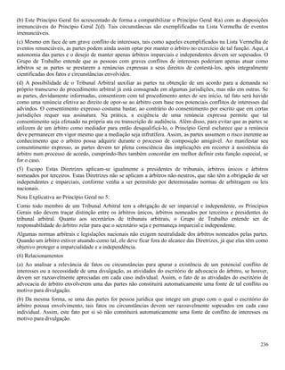 236
(b) Este Princípio Geral foi acrescentado de forma a compatibilizar o Princípio Geral 4(a) com as disposições
irrenunciáveis do Princípio Geral 2(d). Tais circunstâncias são exemplificadas na Lista Vermelha de eventos
irrenunciáveis.
(c) Mesmo em face de um grave conflito de interesses, tais como aqueles exemplificados na Lista Vermelha de
eventos renunciáveis, as partes podem ainda assim optar por manter o árbitro no exercício de tal função. Aqui, a
autonomia das partes e o desejo de manter apenas árbitros imparciais e independentes devem ser sopesados. O
Grupo de Trabalho entende que as pessoas com graves conflitos de interesses poderiam apenas atuar como
árbitros se as partes se prestarem a renúncias expressas a seus direitos de contestá-los, após integralmente
cientificadas dos fatos e circunstâncias envolvidos.
(d) A possibilidade de o Tribunal Arbitral auxiliar as partes na obtenção de um acordo para a demanda no
próprio transcurso do procedimento arbitral já está consagrada em algumas jurisdições, mas não em outras. Se
as partes, devidamente informadas, consentirem com tal procedimento antes de seu início, tal fato será havido
como uma renúncia efetiva ao direito de opor-se ao árbitro com base nos potenciais conflitos de interesses daí
advindos. O consentimento expresso costuma bastar, ao contrário do consentimento por escrito que em certas
jurisdições requer sua assinatura. Na prática, a exigência de uma renúncia expressa permite que tal
consentimento seja efetuado na própria ata ou transcrição de audiência. Além disso, para evitar que as partes se
utilizem de um árbitro como mediador para então desqualificá-lo, o Princípio Geral esclarece que a renúncia
deve permanecer em vigor mesmo que a mediação seja infrutífera. Assim, as partes assumem o risco inerente ao
conhecimento que o arbitro possa adquirir durante o processo de composição amigável. Ao manifestar seu
consentimento expresso, as partes devem ter plena consciência das implicações em recorrer à assistência do
árbitro num processo de acordo, cumprindo-lhes também concordar em melhor definir esta função especial, se
for o caso.
(5) Escopo Estas Diretrizes aplicam-se igualmente a presidentes de tribunais, árbitros únicos e árbitros
nomeados por terceiros. Estas Diretrizes não se aplicam a árbitros não-neutros, que não têm a obrigação de ser
independentes e imparciais, conforme venha a ser permitido por determinadas normas de arbitragem ou leis
nacionais.
Nota Explicativa ao Princípio Geral no 5:
Como todo membro de um Tribunal Arbitral tem a obrigação de ser imparcial e independente, os Princípios
Gerais não devem traçar distinção entre os árbitros únicos, árbitros nomeados por terceiros e presidentes do
tribunal arbitral. Quanto aos secretários de tribunais arbitrais, o Grupo de Trabalho entende ser de
responsabilidade do árbitro zelar para que o secretário seja e permaneça imparcial e independente.
Algumas normas arbitrais e legislações nacionais não exigem neutralidade dos árbitros nomeados pelas partes.
Quando um árbitro estiver atuando como tal, ele deve ficar fora do alcance das Diretrizes, já que elas têm como
objetivo proteger a imparcialidade e a independência.
(6) Relacionamentos
(a) Ao analisar a relevância de fatos ou circunstâncias para apurar a existência de um potencial conflito de
interesses ou a necessidade de uma divulgação, as atividades do escritório de advocacia do árbitro, se houver,
devem ser razoavelmente apreciadas em cada caso individual. Assim, o fato de as atividades do escritório de
advocacia do árbitro envolverem uma das partes não constituirá automaticamente uma fonte de tal conflito ou
motivo para divulgação.
(b) Da mesma forma, se uma das partes for pessoa jurídica que integre um grupo com o qual o escritório do
árbitro possua envolvimento, tais fatos ou circunstâncias devem ser razoavelmente sopesados em cada caso
individual. Assim, este fato por si só não constituirá automaticamente uma fonte de conflito de interesses ou
motivo para divulgação.
 