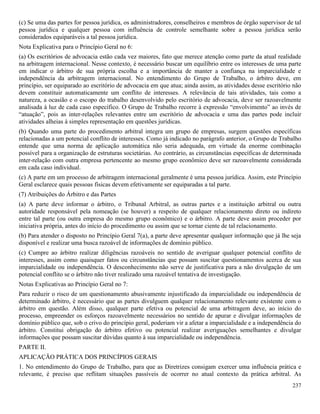 237
(c) Se uma das partes for pessoa jurídica, os administradores, conselheiros e membros de órgão supervisor de tal
pessoa jurídica e qualquer pessoa com influência de controle semelhante sobre a pessoa jurídica serão
considerados equiparáveis a tal pessoa jurídica.
Nota Explicativa para o Princípio Geral no 6:
(a) Os escritórios de advocacia estão cada vez maiores, fato que merece atenção como parte da atual realidade
na arbitragem internacional. Nesse contexto, é necessário buscar um equilíbrio entre os interesses de uma parte
em indicar o árbitro de sua própria escolha e a importância de manter a confiança na imparcialidade e
independência da arbitragem internacional. No entendimento do Grupo de Trabalho, o árbitro deve, em
princípio, ser equiparado ao escritório de advocacia em que atua; ainda assim, as atividades desse escritório não
devem constituir automaticamente um conflito de interesses. A relevância de tais atividades, tais como a
natureza, a ocasião e o escopo do trabalho desenvolvido pelo escritório de advocacia, deve ser razoavelmente
analisada à luz de cada caso específico. O Grupo de Trabalho recorre à expressão “envolvimento” ao invés de
“atuação”, pois as inter-relações relevantes entre um escritório de advocacia e uma das partes pode incluir
atividades alheias à simples representação em questões jurídicas.
(b) Quando uma parte do procedimento arbitral integra um grupo de empresas, surgem questões específicas
relacionadas a um potencial conflito de interesses. Como já indicado no parágrafo anterior, o Grupo de Trabalho
entende que uma norma de aplicação automática não seria adequada, em virtude da enorme combinação
possível para a organização de estruturas societárias. Ao contrário, as circunstâncias específicas de determinada
inter-relação com outra empresa pertencente ao mesmo grupo econômico deve ser razoavelmente considerada
em cada caso individual.
(c) A parte em um processo de arbitragem internacional geralmente é uma pessoa jurídica. Assim, este Princípio
Geral esclarece quais pessoas físicas devem efetivamente ser equiparadas a tal parte.
(7) Atribuições do Árbitro e das Partes
(a) A parte deve informar o árbitro, o Tribunal Arbitral, as outras partes e a instituição arbitral ou outra
autoridade responsável pela nomeação (se houver) a respeito de qualquer relacionamento direto ou indireto
entre tal parte (ou outra empresa do mesmo grupo econômico) e o árbitro. A parte deve assim proceder por
iniciativa própria, antes do início do procedimento ou assim que se tornar ciente de tal relacionamento.
(b) Para atender o disposto no Princípio Geral 7(a), a parte deve apresentar qualquer informação que já lhe seja
disponível e realizar uma busca razoável de informações de domínio público.
(c) Cumpre ao árbitro realizar diligências razoáveis no sentido de averiguar qualquer potencial conflito de
interesses, assim como quaisquer fatos ou circunstâncias que possam suscitar questionamentos acerca de sua
imparcialidade ou independência. O desconhecimento não serve de justificativa para a não divulgação de um
potencial conflito se o árbitro não tiver realizado uma razoável tentativa de investigação.
Notas Explicativas ao Princípio Geral no 7:
Para reduzir o risco de um questionamento abusivamente injustificado da imparcialidade ou independência de
determinado árbitro, é necessário que as partes divulguem qualquer relacionamento relevante existente com o
árbitro em questão. Além disso, qualquer parte efetiva ou potencial de uma arbitragem deve, ao início do
processo, empreender os esforços razoavelmente necessários no sentido de apurar e divulgar informações de
domínio público que, sob o crivo do princípio geral, poderiam vir a afetar a imparcialidade e a independência do
árbitro. Constitui obrigação do árbitro efetivo ou potencial realizar averiguações semelhantes e divulgar
informações que possam suscitar dúvidas quanto à sua imparcialidade ou independência.
PARTE II.
APLICAÇÃO PRÁTICA DOS PRINCÍPIOS GERAIS
1. No entendimento do Grupo de Trabalho, para que as Diretrizes consigam exercer uma influência prática e
relevante, é preciso que reflitam situações passíveis de ocorrer no atual contexto da prática arbitral. As
 