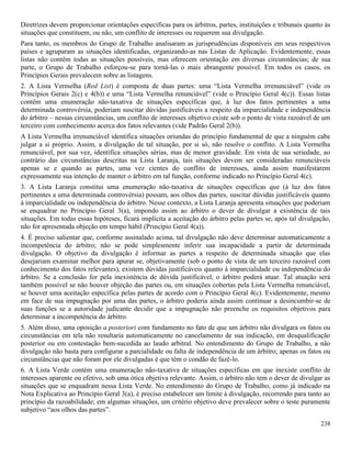 238
Diretrizes devem proporcionar orientações específicas para os árbitros, partes, instituições e tribunais quanto às
situações que constituem, ou não, um conflito de interesses ou requerem sua divulgação.
Para tanto, os membros do Grupo de Trabalho analisaram as jurisprudências disponíveis em seus respectivos
países e agruparam as situações identificadas, organizando-as nas Listas de Aplicação. Evidentemente, essas
listas não contêm todas as situações possíveis, mas oferecem orientação em diversas circunstâncias; de sua
parte, o Grupo de Trabalho esforçou-se para torná-las o mais abrangente possível. Em todos os casos, os
Princípios Gerais prevalecem sobre as listagens.
2. A Lista Vermelha (Red List) é composta de duas partes: uma “Lista Vermelha irrenunciável” (vide os
Princípios Gerais 2(c) e 4(b)) e uma “Lista Vermelha renunciável” (vide o Princípio Geral 4(c)). Essas listas
contêm uma enumeração não-taxativa de situações específicas que, à luz dos fatos pertinentes a uma
determinada controvérsia, poderiam suscitar dúvidas justificáveis a respeito da imparcialidade e independência
do árbitro – nessas circunstâncias, um conflito de interesses objetivo existe sob o ponto de vista razoável de um
terceiro com conhecimento acerca dos fatos relevantes (vide Padrão Geral 2(b)).
A Lista Vermelha irrenunciável identifica situações oriundas do princípio fundamental de que a ninguém cabe
julgar a si próprio. Assim, a divulgação de tal situação, por si só, não resolve o conflito. A Lista Vermelha
renunciável, por sua vez, identifica situações sérias, mas de menor gravidade. Em vista de sua seriedade, ao
contrário das circunstâncias descritas na Lista Laranja, tais situações devem ser consideradas renunciáveis
apenas se e quando as partes, uma vez cientes do conflito de interesses, ainda assim manifestarem
expressamente sua intenção de manter o árbitro em tal função, conforme indicado no Princípio Geral 4(c).
3. A Lista Laranja constitui uma enumeração não-taxativa de situações específicas que (à luz dos fatos
pertinentes a uma determinada controvérsia) possam, aos olhos das partes, suscitar dúvidas justificáveis quanto
à imparcialidade ou independência do árbitro. Nesse contexto, a Lista Laranja apresenta situações que poderiam
se enquadrar no Princípio Geral 3(a), impondo assim ao árbitro o dever de divulgar a existência de tais
situações. Em todas essas hipóteses, ficará implícita a aceitação do árbitro pelas partes se, após tal divulgação,
não for apresentada objeção em tempo hábil (Princípio Geral 4(a)).
4. É preciso salientar que, conforme assinalado acima, tal divulgação não deve determinar automaticamente a
incompetência do árbitro; não se pode simplesmente inferir sua incapacidade a partir de determinada
divulgação. O objetivo da divulgação é informar as partes a respeito de determinada situação que elas
desejariam examinar melhor para apurar se, objetivamente (sob o ponto de vista de um terceiro razoável com
conhecimento dos fatos relevantes), existem dúvidas justificáveis quanto à imparcialidade ou independência do
árbitro. Se a conclusão for pela inexistência de dúvida justificável, o árbitro poderá atuar. Tal atuação será
também possível se não houver objeção das partes ou, em situações cobertas pela Lista Vermelha renunciável,
se houver uma aceitação específica pelas partes de acordo com o Princípio Geral 4(c). Evidentemente, mesmo
em face de sua impugnação por uma das partes, o árbitro poderia ainda assim continuar a desincumbir-se de
suas funções se a autoridade judicante decidir que a impugnação não preenche os requisitos objetivos para
determinar a incompetência do árbitro.
5. Além disso, uma oposição a posteriori com fundamento no fato de que um árbitro não divulgara os fatos ou
circunstâncias em tela não resultaria automaticamente no cancelamento de sua indicação, em desqualificação
posterior ou em contestação bem-sucedida ao laudo arbitral. No entendimento do Grupo de Trabalho, a não
divulgação não basta para configurar a parcialidade ou falta de independência de um árbitro; apenas os fatos ou
circunstâncias que não foram por ele divulgadas é que têm o condão de fazê-lo.
6. A Lista Verde contém uma enumeração não-taxativa de situações específicas em que inexiste conflito de
interesses aparente ou efetivo, sob uma ótica objetiva relevante. Assim, o árbitro não tem o dever de divulgar as
situações que se enquadram nessa Lista Verde. No entendimento do Grupo de Trabalho, como já indicado na
Nota Explicativa ao Princípio Geral 3(a), é preciso estabelecer um limite à divulgação, recorrendo para tanto ao
princípio da razoabilidade; em algumas situações, um critério objetivo deve prevalecer sobre o teste puramente
subjetivo “aos olhos das partes”.
 