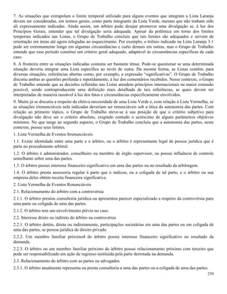 239
7. As situações que extrapolam o limite temporal utilizado para alguns eventos que integram a Lista Laranja
devem ser consideradas, em termos gerais, como parte integrante da Lista Verde, mesmo que não tenham sido
ali expressamente indicadas. Ainda assim, um árbitro pode desejar promover uma divulgação se, à luz dos
Princípios Gerais, entender que tal divulgação seria adequada. Apesar da polêmica em torno dos limites
temporais indicados nas Listas, o Grupo de Trabalho concluiu que tais limites são adequados e servem de
orientação em áreas até agora relegadas ao esquecimento. Por exemplo, o triênio indicado na Lista Laranja 3.1
pode ser extremamente longo em algumas circunstâncias e curto demais em outras, mas o Grupo de Trabalho
entende que esse período constitui um critério geral adequado, adaptável às circunstâncias específicas de cada
caso.
8. A fronteira entre as situações indicadas costuma ser bastante tênue. Pode-se questionar se uma determinada
situação deveria integrar uma Lista específica ao invés de outra. Da mesma forma, as Listas contêm, para
diversas situações, referências abertas como, por exemplo, a expressão “significativas”. O Grupo de Trabalho
discutiu ambas as questões profunda e repetidamente, à luz dos comentários recebidos. Nesse contexto, o Grupo
de Trabalho entende que as decisões refletidas nas Listas atendem princípios internacionais na maior extensão
possível, sendo contraproducente uma definição mais detalhada de tais referências, as quais devem ser
interpretadas de maneira razoável à luz dos fatos e circunstâncias especificamente envolvidos.
9. Muito já se discutiu a respeito da efetiva necessidade de uma Lista Verde e, com relação à Lista Vermelha, se
as situações irrenunciáveis nela indicadas deveriam ser renunciáveis sob a ótica da autonomia das partes. Com
relação ao primeiro tópico, o Grupo de Trabalho ateve-se à sua posição de que o critério subjetivo para
divulgação não deve ser o critério absoluto, exigindo contudo o acréscimo de alguns parâmetros objetivos
mínimos. No que tange ao segundo aspecto, o Grupo de Trabalho concluiu que a autonomia das partes, neste
contexto, possui seus limites.
1. Lista Vermelha de Eventos Irrenunciáveis
1.1. Existe identidade entre uma parte e o árbitro, ou o árbitro é representante legal de pessoa jurídica que é
parte no procedimento arbitral.
1.2. O árbitro é administrador, conselheiro ou membro de órgão supervisor, ou possui influência de controle
semelhante sobre uma das partes.
1.3. O árbitro possui interesse financeiro significativo em uma das partes ou no resultado da arbitragem.
1.4. O árbitro presta assessoria regular à parte que o indicou, ou a coligada de tal parte, e o árbitro ou sua
empresa deles obtém receita financeira significativa.
2. Lista Vermelha de Eventos Renunciáveis
2.1. Relacionamento do árbitro com a controvérsia
2.1.1. O árbitro prestou consultoria jurídica ou apresentou parecer especializado a respeito da controvérsia para
uma parte ou coligada de uma das partes.
2.1.2. O árbitro tem um envolvimento prévio no caso.
2.2. Interesse direto ou indireto do árbitro na controvérsia
2.2.1. O árbitro detém, direta ou indiretamente, participações societárias em uma das partes ou em coligada de
uma das partes, se pessoa jurídica de direito privado.
2.2.2. Um membro familiar próximo4 do árbitro possui interesse financeiro significativo no resultado da
demanda.
2.2.3. O árbitro ou um membro familiar próximo do árbitro possui relacionamento próximo com terceiro que
pode ser responsabilizado em ação de regresso instituída pela parte derrotada na demanda.
2.3. Relacionamento do árbitro com as partes ou advogados
2.3.1. O árbitro atualmente representa ou presta consultoria a uma das partes ou a coligada de uma das partes.
 