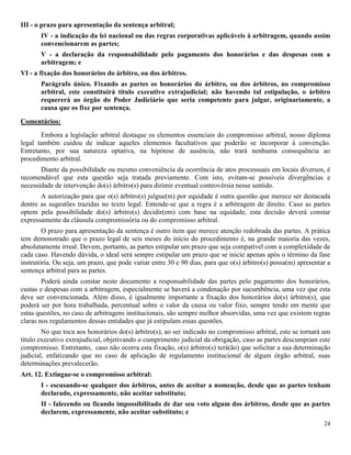 24
III - o prazo para apresentação da sentença arbitral;
IV - a indicação da lei nacional ou das regras corporativas aplicáveis à arbitragem, quando assim
convencionarem as partes;
V - a declaração da responsabilidade pelo pagamento dos honorários e das despesas com a
arbitragem; e
VI - a fixação dos honorários do árbitro, ou dos árbitros.
Parágrafo único. Fixando as partes os honorários do árbitro, ou dos árbitros, no compromisso
arbitral, este constituirá título executivo extrajudicial; não havendo tal estipulação, o árbitro
requererá ao órgão do Poder Judiciário que seria competente para julgar, originariamente, a
causa que os fixe por sentença.
Comentários:
Embora a legislação arbitral destaque os elementos essenciais do compromisso arbitral, nosso diploma
legal também cuidou de indicar aqueles elementos facultativos que poderão se incorporar à convenção.
Entretanto, por sua natureza optativa, na hipótese de ausência, não trará nenhuma consequência ao
procedimento arbitral.
Diante da possibilidade ou mesmo conveniência da ocorrência de atos processuais em locais diversos, é
recomendável que esta questão seja tratada previamente. Com isto, evitam-se possíveis divergências e
necessidade de intervenção do(s) árbitro(s) para dirimir eventual controvérsia nesse sentido.
A autorização para que o(s) árbitro(s) julgue(m) por equidade é outra questão que merece ser destacada
dentre as sugestões trazidas no texto legal. Entende-se que a regra é a arbitragem de direito. Caso as partes
optem pela possibilidade do(s) árbitro(s) decidir(em) com base na equidade, esta decisão deverá constar
expressamente da cláusula compromissória ou do compromisso arbitral.
O prazo para apresentação da sentença é outro item que merece atenção redobrada das partes. A prática
tem demonstrado que o prazo legal de seis meses do início do procedimento é, na grande maioria das vezes,
absolutamente irreal. Devem, portanto, as partes estipular um prazo que seja compatível com a complexidade de
cada caso. Havendo dúvida, o ideal será sempre estipular um prazo que se inicie apenas após o término da fase
instrutória. Ou seja, um prazo, que pode variar entre 30 e 90 dias, para que o(s) árbitro(s) possa(m) apresentar a
sentença arbitral para as partes.
Poderá ainda constar neste documento a responsabilidade das partes pelo pagamento dos honorários,
custas e despesas com a arbitragem, especialmente se haverá a condenação por sucumbência, uma vez que esta
deve ser convencionada. Além disso, é igualmente importante a fixação dos honorários do(s) árbitro(s), que
poderá ser por hora trabalhada, percentual sobre o valor da causa ou valor fixo, sempre tendo em mente que
estas questões, no caso de arbitragens institucionais, são sempre melhor absorvidas, uma vez que existem regras
claras nos regulamentos dessas entidades que já estipulam essas questões.
No que toca aos honorários do(s) árbitro(s), ao ser indicado no compromisso arbitral, este se tornará um
título executivo extrajudicial, objetivando o cumprimento judicial da obrigação, caso as partes descumpram este
compromisso. Entretanto, caso não ocorra esta fixação, o(s) árbitro(s) terá(ão) que solicitar a sua determinação
judicial, enfatizando que no caso de aplicação de regulamento institucional de algum órgão arbitral, suas
determinações prevalecerão.
Art. 12. Extingue-se o compromisso arbitral:
I - escusando-se qualquer dos árbitros, antes de aceitar a nomeação, desde que as partes tenham
declarado, expressamente, não aceitar substituto;
II - falecendo ou ficando impossibilitado de dar seu voto algum dos árbitros, desde que as partes
declarem, expressamente, não aceitar substituto; e
 