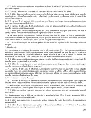 240
2.3.2. O árbitro atualmente representa o advogado ou escritório de advocacia que atua como consultor jurídico
para uma das partes.
2.3.3. O árbitro é advogado no mesmo escritório de advocacia que patrocina uma das partes.
2.3.4. O árbitro é administrador, conselheiro ou membro de órgão supervisor, ou possui influência de controle
semelhante, em coligada5 de uma das partes e tal coligada está diretamente envolvida no objeto da controvérsia
submetida a arbitragem.
2.3.5. O escritório de advocacia do árbitro possuía um envolvimento anterior, porém encerrado, na controvérsia,
sem o envolvimento pessoal do árbitro.
2.3.6. O escritório de advocacia do árbitro atualmente possui um relacionamento profissional significativo com
uma das partes ou com coligadas destas.
2.3.7. O árbitro presta consultoria regular à parte que o tiver nomeado, ou a coligada desta última, mas nem o
árbitro nem sua firma obtém receita financeira significativa com tal atividade.
2.3.8. O árbitro possui relacionamento familiar próximo com uma das partes ou com o administrador,
conselheiro ou membro de órgão supervisor, ou com qualquer pessoa com influência de controle semelhante
sobre uma das partes ou sobre coligada destas, ou com advogado que as represente.
2.3.9. O membro familiar próximo do árbitro possui interesse financeiro significativo em uma das partes ou em
coligada.
3. Lista Laranja
3.1. Serviços anteriores para uma das partes ou outro envolvimento no caso 3.1.1. O árbitro atuou, nos três anos
anteriores, como consultor jurídico para uma das partes ou para coligada de uma das partes, ou prestou
consultoria jurídica ou foi consultado pela parte ou por coligada da parte que o indicar em assunto não
relacionado, mas o árbitro e a parte ou coligada desta não possuem relacionamento constante.
3.1.2. O árbitro atuou, nos três anos anteriores, como consultor jurídico contra uma das partes ou coligada de
uma das partes, em assunto não relacionado.
3.1.3. O árbitro foi nomeado, nos três anos anteriores, para exercer tal função em duas ou mais ocasiões, por
uma das partes ou por coligada de uma das partes6.
3.1.4. O escritório de advocacia do árbitro atuou, nos três anos anteriores, para uma das partes ou para coligada
de uma das partes, em assunto não relacionado, sem o envolvimento do árbitro. 3.1.5. O árbitro atualmente atua,
ou atuou nos três anos anteriores, como árbitro em outro processo arbitral em assunto relacionado envolvendo
uma das partes ou coligada de uma das partes.
3.2. Serviços atuais para uma das partes
3.2.1. O escritório de advocacia do árbitro está atualmente prestando serviços a uma das partes ou a coligada de
uma das partes, sem constituir uma relacionamento comercial significativo e sem o envolvimento do árbitro.
3.2.2. Um escritório de advocacia que compartilha receitas ou honorários com o escritório de advocacia do
árbitro presta serviços a uma das partes ou a coligada de uma das partes perante o tribunal arbitral.
3.2.3. O árbitro ou sua firma representa uma parte ou coligada regularmente, mas não está envolvido na atual
controvérsia.
3.3. Relacionamento entre o árbitro e outro árbitro ou consultor jurídico 3.3.1. O árbitro e um outro árbitro
atuam no mesmo escritório de advocacia.
3.3.2. O árbitro e um outro árbitro ou o consultor jurídico para uma das partes são membros da mesma câmara
de advogados7.
3.3.3. O árbitro foi, nos três anos anteriores, sócio ou de outra forma afiliado de outro árbitro ou de consultor
jurídico atuando no mesmo procedimento arbitral.
 