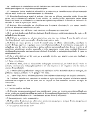 241
3.3.4. Um advogado no escritório de advocacia do árbitro atua como árbitro em outra controvérsia envolvendo a
mesma parte ou partes, ou coligada de qualquer das partes.
3.3.5. Um membro familiar próximo do árbitro é sócio ou empregado do escritório de advocacia que representa
uma das partes, mas não está prestando assessoria na controvérsia.
3.3.6. Uma vínculo próximo e pessoal de amizade existe entre um árbitro e o consultor jurídico de uma das
partes, conforme demonstrado pelo fato de que o árbitro e o consultor jurídico regularmente passam tempo
considerável juntos em atividades não relacionadas a compromissos profissionais de trabalho ou a atividades de
entidades de classe ou organizações sociais.
3.3.7. O árbitro foi o destinatário, nos três últimos anos, de mais de três nomeações pelo mesmo consultor
jurídico ou pelo mesmo escritório de advocacia.
3.4. Relacionamento entre o árbitro e a parte e terceiros envolvidos no processo arbitral
3.4.1. O escritório de advocacia do árbitro atualmente defende interesses contrários aos de uma das partes ou de
coligada de uma das partes.
3.4.2. O árbitro se associara, nos três anos anteriores, a uma parte ou a coligada de uma das partes sob um
vínculo profissional, como, por exemplo, o de antigo empregado ou sócio.
3.4.3. Existe um vínculo próximo e pessoal de amizade entre um árbitro e administrador, conselheiro ou
membro de órgão supervisor ou qualquer pessoa com influência semelhante de controle sobre uma das partes ou
coligada de uma das partes, testemunha ou perito, conforme demonstrado pelo fato de que o árbitro e tal
conselheiro, administrador, terceiro, testemunha ou perito regularmente passam tempo considerável juntos em
atividades não relacionadas a compromissos profissionais de trabalho ou a atividades de entidades de classe ou
organizações sociais.
3.4.4. Se o árbitro já tiver servido como juiz e apreciado, nos três anos anteriores, um caso significativo
envolvendo uma das partes.
3.5. Outras circunstâncias
3.5.1. O árbitro detém, direta ou indiretamente, participações societárias que, em virtude de seu volume ou
natureza, constituem uma participação significativa em uma das partes ou em coligada de uma das partes, se
empresa de capital aberto.
3.5.2. O árbitro defendeu publicamente uma posição específica a respeito da matéria objeto da arbitragem, em
publicação impressa, oralmente ou sob qualquer outra forma.
3.5.3. O árbitro ocupa posição em instituição arbitral com competência de nomeação em relação à controvérsia.
3.5.4. O árbitro é administrador, conselheiro ou membro de órgão supervisor, ou possui influência de controle
semelhante em coligada de uma das partes, mas tal coligada não está diretamente envolvida no objeto da
controvérsia.
4. Lista Verde
4.1. Pareceres jurídicos anteriores
4.1.1. O árbitro expressara anteriormente uma opinião geral (como, por exemplo, em artigo publicado em
revista jurídica, ou em palestra pública) a respeito de determinada matéria que também integra o procedimento
arbitral (mas tal opinião não se refere especificamente ao caso objeto da arbitragem).
4.2. Serviços anteriores contra uma das partes
4.2.1. O escritório de advocacia do árbitro atuou contra uma das partes ou coligada de uma das partes em
assunto não relacionado, sem envolvimento do árbitro.
4.3. Serviços atuais para uma das partes
 