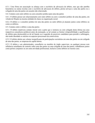 242
4.3.1. Uma firma em associação ou aliança com o escritório de advocacia do árbitro, mas que não partilha
honorários ou outras receitas com o escritório de advocacia do árbitro, presta serviços a uma das partes ou a
coligada de uma das partes em assunto não relacionado.
4.4. Contatos com outro árbitro ou com consultor jurídico para uma das partes
4.4.1. O árbitro possui um relacionamento com outro árbitro ou com o consultor jurídico de uma das partes, em
virtude de filiação na mesma entidade de classe ou organização social.
4.4.2. O árbitro e o consultor jurídico de uma das partes ou outro árbitro já atuaram juntos como árbitros ou
como co-árbitros.
4.5. Contatos entre o árbitro e uma das partes
4.5.1. O árbitro mantivera contato inicial com a parte que o nomeou ou com coligada desta última (ou seus
respectivos consultores jurídicos) antes da nomeação, se tal contato se limitar à disponibilidade e qualificações
do árbitro para desincumbir-se de tal função ou à sugestão de possíveis candidatos para presidir a arbitragem,
não tendo abordado os méritos ou aspectos processuais da controvérsia.
4.5.2. O árbitro detém um volume insignificante de participações societárias em uma das partes ou em coligada
de uma das partes, se empresas de capital aberto.
4.5.3. O árbitro e um administrador, conselheiro ou membro de órgão supervisor, ou qualquer pessoa com
influência semelhante de controle sobre uma das partes ou uma coligada de uma das partes, trabalharam juntos
como peritos conjuntos ou em outra atividade profissional, inclusive como árbitros no mesmo caso.
 