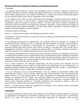 243
Diretrizes da IBA para a Redação de Cláusulas de Arbitragem Internacional
I. Introdução
1. O propósito destas Diretrizes é fornecer uma abordagem sucinta e acessível à redação de cláusulas de
arbitragem internacional. Cláusulas arbitrais mal redigidas podem não ser executáveis e frequentemente causam
custos e atrasos desnecessários. Ao considerar tais Diretrizes, os redatores de contratos deverão poder garantir
que suas cláusulas arbitrais serão eficazes e adequadas às suas necessidades.
2. Estas Diretrizes são dividas em cinco seções (além desta introdução). A primeira seção oferece diretrizes
básicas sobre o que fazer e o que não fazer. A segunda seção aborda elementos opcionais que devem ser
considerados quando da redação de cláusulas arbitrais. A terceira seção aborda cláusulas escalonadas de
resolução de controvérsias que preveem negociação, mediação e arbitragem. A quarta seção trata da redação de
cláusulas arbitrais para contratos multipartes, e a quinta seção aborda a elaboração de cláusulas arbitrais em
situações envolvendo múltiplos contratos coligados.
II. Diretrizes Básicas de Redação
Diretriz 1: As partes devem escolher entre arbitragem institucional e ad hoc.
Comentários:3. A primeira escolha que as partes devem fazer ao redigir uma cláusula arbitral é entre arbitragem
institucional ou ad hoc.
4. Na arbitragem institucional (ou administrada), uma instituição arbitral dá assistência na condução do
procedimento arbitral, cobrando uma taxa. A instituição pode dar assistência com relação a assuntos práticos,
como a organização das audiências, a administração das comunicações e o pagamento dos árbitros. A
instituição também pode prestar serviços como nomear um árbitro se uma parte não o fizer, decidir sobre a
impugnação de um árbitro e realizar o escrutínio da sentença arbitral. A instituição, entretanto, não decide o
mérito da controvérsia. Essa decisão é deixada totalmente a cargo dos árbitros.
5. A arbitragem institucional pode ser benéfica para partes com pouca experiência na arbitragem internacional.
A instituição pode contribuir com um importante know how procedimental que ajuda a arbitragem a transcorrer
de modo eficaz, podendo, inclusive, auxiliar as partes quando elas deixarem de prever alguma circunstância na
redação da cláusula arbitral. Os serviços prestados por uma instituição arbitral geralmente compensam a taxa
administrativa relativamente baixa por ela cobrada.
6. Se as partes escolherem uma arbitragem administrada, elas devem procurar uma instituição com boa
reputação, principalmente uma que tenha um sólido histórico de administração de casos internacionais. As
principais instituições arbitrais têm condições de administrar arbitragens em todo o mundo, e os procedimentos
arbitrais não precisam ocorrer na cidade onde a instituição está sediada.
7. Em uma arbitragem ad hoc (ou não-administrada), o ônus da condução do procedimento arbitral recai
totalmente sobre as partes e sobre os árbitros, depois que esses forem nomeados. Como será explicado mais
adiante (Diretriz 2), as partes podem facilitar sua tarefa selecionando um regulamento elaborado para ser
utilizado em arbitragens ad hoc. Embora uma instituição arbitral não esteja envolvida na condução do
procedimento arbitral, como será explicado mais adiante (Diretriz 6), ainda assim é necessário indicar um
terceiro neutro (conhecido também por ”autoridade nomeadora”) para selecionar os árbitros e lidar com
possíveis lacunas a respeito das quais as partes não estejam de acordo.
Diretriz 2: As partes devem escolher um regulamento de arbitragem e usar a cláusula-modelo recomendada
nesse regulamento como ponto de partida.
Comentários:
8. A segunda escolha que as partes devem fazer quando estiverem redigindo uma cláusula arbitral é a seleção de
um regulamento de arbitragem. O regulamento escolhido proverá o marco processual para o procedimento
arbitral. Se as partes não optarem por um determinado regulamento de arbitragem, muitas questões
 