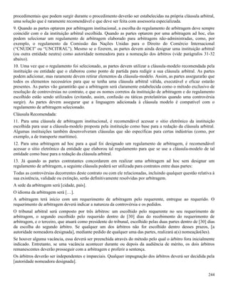 244
procedimentais que podem surgir durante o procedimento deverão ser estabelecidas na própria cláusula arbitral,
uma solução que é raramente recomendável e que deve ser feita com assessoria especializada.
9. Quando as partes optarem por arbitragem institucional, a escolha do regulamento de arbitragem deve sempre
coincidir com o da instituição arbitral escolhida. Quando as partes optarem por uma arbitragem ad hoc, elas
podem selecionar um regulamento de arbitragem elaborado para arbitragens não-administradas, como, por
exemplo, o regulamento da Comissão das Nações Unidas para o Direito do Comércio Internacional
(“CNUDCI” ou “UNCITRAL”). Mesmo se o fizerem, as partes devem ainda designar uma instituição arbitral
(ou outra entidade neutra) como autoridade nomeadora para a nomeação dos árbitros (vide parágrafos 31-32
abaixo).
10. Uma vez que o regulamento foi selecionado, as partes devem utilizar a cláusula-modelo recomendada pela
instituição ou entidade que o elaborou como ponto de partida para redigir a sua cláusula arbitral. As partes
podem adicionar, mas raramente devem retirar elementos da cláusula-modelo. Assim, as partes assegurarão que
todos os elementos necessários para que se tenha uma cláusula arbitral válida, executável e eficaz estarão
presentes. As partes vão garantirão que a arbitragem será claramente estabelecida como o método exclusivo de
resolução de controvérsias no contrato, e que os nomes corretos da instituição de arbitragem e do regulamento
escolhido estão sendo utilizados (evitando, assim, confusão ou táticas protelatórias quando uma controvérsia
surgir). As partes devem assegurar que a linguagem adicionada à cláusula modelo é compatível com o
regulamento de arbitragem selecionado.
Cláusula Recomendada:
11. Para uma cláusula de arbitragem institucional, é recomendável acessar o sítio eletrônico da instituição
escolhida para usar a cláusula-modelo proposta pela instituição como base para a redação da cláusula arbitral.
Algumas instituições também desenvolveram cláusulas que são específicas para certas indústrias (como, por
exemplo, a de transporte marítimo).
12. Para uma arbitragem ad hoc para a qual foi designado um regulamento de arbitragem, é recomendável
acessar o sítio eletrônico da entidade que elaborou tal regulamento para que se use a cláusula-modelo de tal
entidade como base para a redação da cláusula arbitral.
13. Já quando as partes contratantes concordarem em realizar uma arbitragem ad hoc sem designar um
regulamento de arbitragem, a seguinte cláusula poderá ser utilizada para contratos entre duas partes:
Todas as controvérsias decorrentes deste contrato ou com ele relacionadas, incluindo qualquer questão relativa à
sua existência, validade ou extinção, serão definitivamente resolvidas por arbitragem.
A sede da arbitragem será [cidade, país].
O idioma da arbitragem será […].
A arbitragem terá início com um requerimento de arbitragem pelo requerente, entregue ao requerido. O
requerimento de arbitragem deverá indicar a natureza da controvérsia e os pedidos.
O tribunal arbitral será composto por três árbitros: um escolhido pelo requerente no seu requerimento de
arbitragem, o segundo escolhido pelo requerido dentro de [30] dias do recebimento do requerimento de
arbitragem, e o terceiro, que atuará como presidente do tribunal, escolhido pelas duas partes dentro de [30] dias
da escolha do segundo árbitro. Se qualquer um dos árbitros não for escolhido dentro desses prazos, [a
autoridade nomeadora designada], mediante pedido de qualquer uma das partes, realizará a(s) nomeação(ões).
Se houver alguma vacância, essa deverá ser preenchida através do método pelo qual o árbitro fora inicialmente
indicado. Entretanto, se uma vacância acontecer durante ou depois da audiência de mérito, os dois árbitros
remanescentes deverão prosseguir com a arbitragem e proferir a sentença.
Os árbitros deverão ser independentes e imparciais. Qualquer impugnação dos árbitros deverá ser decidida pela
[autoridade nomeadora designada].
 
