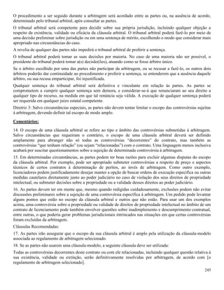 245
O procedimento a ser seguido durante a arbitragem será acordado entre as partes ou, na ausência de acordo,
determinado pelo tribunal arbitral, após consultar as partes.
O tribunal arbitral será competente para decidir sobre sua própria jurisdição, incluindo qualquer objeção a
respeito da existência, validade ou eficácia da cláusula arbitral. O tribunal arbitral poderá fazê-lo por meio de
uma decisão preliminar sobre jurisdição ou em uma sentença de mérito, escolhendo o modo que considerar mais
apropriado nas circunstâncias do caso.
A revelia de qualquer das partes não impedirá o tribunal arbitral de proferir a sentença.
O tribunal arbitral poderá tomar as suas decisões por maioria. No caso de uma maioria não ser possível, o
presidente do tribunal poderá tomar a(s) decisão(ões), atuando como se fosse árbitro único.
Se o árbitro escolhido por uma das partes não participar da arbitragem, ou se recusar a fazê-lo, os outros dois
árbitros poderão dar continuidade ao procedimento e proferir a sentença, se entenderem que a ausência daquele
árbitro, ou sua recusa emparticipar, foi injustificada.
Qualquer sentença do tribunal arbitral será definitiva e vinculante em relação às partes. As partes se
comprometem a cumprir qualquer sentença sem demora, e considerar-se-á que renunciaram ao seu direito a
qualquer tipo de recurso, na medida em que tal renúncia seja válida. A execução de qualquer sentença poderá
ser requerida em qualquer juízo estatal competente.
Diretriz 3: Salvo circunstâncias especiais, as partes não devem tentar limitar o escopo das controvérsias sujeitas
à arbitragem, devendo definir tal escopo de modo amplo.
Comentários:
14. O escopo de uma cláusula arbitral se refere ao tipo e âmbito das controvérsias submetidas à arbitragem.
Salvo circunstâncias que requeiram o contrário, o escopo de uma cláusula arbitral deverá ser definido
amplamente para abranger não só todas as controvérsias “decorrentes” do contrato, mas também as
controvérsias “que tenham relação” (ou sejam “relacionadas”) com o contrato. Uma linguagem menos inclusiva
acabará por suscitar questionamentos sobre a sujeição de determinada controvérsia à arbitragem.
15. Em determinadas circunstâncias, as partes podem ter boas razões para excluir algumas disputas do escopo
da cláusula arbitral. Por exemplo, pode ser apropriado submeter controvérsias a respeito de preço e aspectos
técnicos de certos contratos à determinação de peritos, ao invés de arbitragem. Como outro exemplo,
licenciadores podem justificadamente desejar manter a opção de buscar ordens de execução específica ou outras
medidas cautelares diretamente junto ao poder judiciário no caso de violação dos seus direitos de propriedade
intelectual, ou submeter decisões sobre a propriedade ou a validade desses direitos ao poder judiciário.
16. As partes devem ter em mente que, mesmo quando redigidas cuidadosamente, exclusões podem não evitar
discussões preliminares sobre a sujeição de uma controvérsia específica à arbitragem. Um pedido pode levantar
alguns pontos que estão no escopo da cláusula arbitral e outros que não estão. Para usar um dos exemplos
acima, uma controvérsia sobre a propriedade ou validade de direitos de propriedade intelectual no âmbito de um
contrato de licenciamento pode também envolver questões sobre inadimplemento e descumprimento contratual,
entre outras, o que poderia gerar problemas jurisdicionais intrincados nas situações em que certas controvérsias
foram excluídas da arbitragem.
Cláusulas Recomendadas:
17. As partes irão assegurar que o escopo da sua cláusula arbitral é amplo pela utilização da cláusula-modelo
associada ao regulamento de arbitragem selecionado.
18. Se as partes não usarem uma cláusula-modelo, a seguinte cláusula deve ser utilizada:
Todas as controvérsias decorrentes deste contrato ou com ele relacionadas, incluindo qualquer questão relativa à
sua existência, validade ou extinção, serão definitivamente resolvidas por arbitragem, de acordo com [o
regulamento de arbitragem selecionado].
 