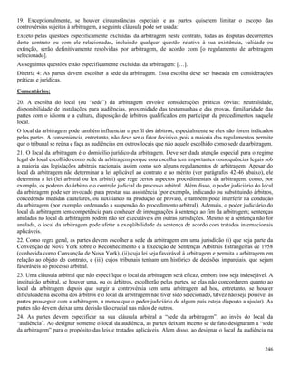 246
19. Excepcionalmente, se houver circunstâncias especiais e as partes quiserem limitar o escopo das
controvérsias sujeitas à arbitragem, a seguinte cláusula pode ser usada:
Exceto pelas questões especificamente excluídas da arbitragem neste contrato, todas as disputas decorrentes
deste contrato ou com ele relacionadas, incluindo qualquer questão relativa à sua existência, validade ou
extinção, serão definitivamente resolvidas por arbitragem, de acordo com [o regulamento de arbitragem
selecionado].
As seguintes questões estão especificamente excluídas da arbitragem: […].
Diretriz 4: As partes devem escolher a sede da arbitragem. Essa escolha deve ser baseada em considerações
práticas e jurídicas.
Comentários:
20. A escolha do local (ou “sede”) da arbitragem envolve considerações práticas óbvias: neutralidade,
disponibilidade de instalações para audiências, proximidade das testemunhas e das provas, familiaridade das
partes com o idioma e a cultura, disposição de árbitros qualificados em participar de procedimentos naquele
local.
O local da arbitragem pode também influenciar o perfil dos árbitros, especialmente se eles não forem indicados
pelas partes. A conveniência, entretanto, não deve ser o fator decisivo, pois a maioria dos regulamentos permite
que o tribunal se reúna e faça as audiências em outros locais que não aquele escolhido como sede da arbitragem.
21. O local da arbitragem é o domicílio jurídico da arbitragem. Deve ser dada atenção especial para o regime
legal do local escolhido como sede da arbitragem porque essa escolha tem importantes consequências legais sob
a maioria das legislações arbitrais nacionais, assim como sob alguns regulamentos de arbitragem. Apesar do
local da arbitragem não determinar a lei aplicável ao contrato e ao mérito (ver parágrafos 42-46 abaixo), ele
determina a lei (lei arbitral ou lex arbitri) que rege certos aspectos procedimentais da arbitragem, como, por
exemplo, os poderes do árbitro e o controle judicial do processo arbitral. Além disso, o poder judiciário do local
da arbitragem pode ser invocado para prestar sua assistência (por exemplo, indicando ou substituindo árbitros,
concedendo medidas cautelares, ou auxiliando na produção de provas), e também pode interferir na condução
da arbitragem (por exemplo, ordenando a suspensão do procedimento arbitral). Ademais, o poder judiciário do
local da arbitragem tem competência para conhecer de impugnações à sentença ao fim da arbitragem; sentenças
anuladas no local da arbitragem podem não ser executáveis em outras jurisdições. Mesmo se a sentença não for
anulada, o local da arbitragem pode afetar a exeqüibilidade da sentença de acordo com tratados internacionais
aplicáveis.
22. Como regra geral, as partes devem escolher a sede da arbitragem em uma jurisdição (i) que seja parte da
Convenção de Nova York sobre o Reconhecimento e a Execução de Sentenças Arbitrais Estrangeiras de 1958
(conhecida como Convenção de Nova York), (ii) cuja lei seja favorável à arbitragem e permita a arbitragem em
relação ao objeto do contrato, e (iii) cujos tribunais tenham um histórico de decisões imparciais, que sejam
favoráveis ao processo arbitral.
23. Uma cláusula arbitral que não especifique o local da arbitragem será eficaz, embora isso seja indesejável. A
instituição arbitral, se houver uma, ou os árbitros, escolherão pelas partes, se elas não concordarem quanto ao
local da arbitragem depois que surgir a controvérsia (em uma arbitragem ad hoc, entretanto, se houver
dificuldade na escolha dos árbitros e o local da arbitragem não tiver sido selecionado, talvez não seja possível às
partes prosseguir com a arbitragem, a menos que o poder judiciário de algum país esteja disposto a ajudar). As
partes não devem deixar uma decisão tão crucial nas mãos de outros.
24. As partes devem especificar na sua cláusula arbitral a “sede da arbitragem”, ao invés do local da
“audiência”. Ao designar somente o local da audiência, as partes deixam incerto se de fato designaram a “sede
da arbitragem” para o propósito das leis e tratados aplicáveis. Além disso, ao designar o local da audiência na
 
