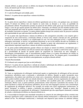 247
cláusula arbitral, as partes privam os árbitros da desejável flexibilidade de realizar as audiências em outros
locais, da maneira que for mais conveniente.
Cláusula Recomendada:
25. A sede da arbitragem será [cidade, país].
Diretriz 5: As partes devem especificar o número de árbitros.
Comentários:
26. As partes devem especificar o número de árbitros (geralmente um ou três e, em qualquer caso, um número
ímpar). O número de árbitros tem um impacto no custo total, na duração e, às vezes, na qualidade do
procedimento arbitral. Procedimentos perante um painel de três árbitros serão quase que inevitavelmente mais
longos e caros do que aqueles perante um árbitro único. Entretanto, um tribunal com três membros poderá estar
mais bem preparado para tratar de questões complexas, tanto de fato quanto de direito, e poderá reduzir o risco
de resultados irracionais ou injustos. As partes podem também desejar um controle maior do processo conferido
pela oportunidade de que cada uma delas escolha um árbitro.
27. Se as partes não especificarem o número de árbitros (e não conseguirem concordar a esse respeito após o
surgimento de uma controvérsia), a instituição arbitral, se houver uma, tomará a decisão por elas, geralmente
com base no montante em disputa e na complexidade do caso. Em uma arbitragem ad hoc, o regulamento de
arbitragem selecionado, se houver, irá geralmente determinar se um ou três árbitros deverão ser escolhidos, na
ausência de acordo das partes em sentido contrário. Quando as partes não selecionarem um regulamento, é
especialmente importante especificar o número de árbitros na própria cláusula.
28. As partes podem deliberadamente guardar silêncio em relação ao número de árbitros, considerando que a
escolha entre um ou três árbitros será feita de maneira mais adequada se e quando a controvérsia surgir. Apesar
de a possibilidade de decidir tal questão depois do surgimento da controvérsia ser uma vantagem, a
desvantagem correspondente é que os procedimentos podem atrasar se as partes discordarem em relação ao
número de árbitros, particularmente quando se tratar de arbitragem ad hoc. No cômputo geral, é recomendável
que se especifique o número de árbitros antecipadamente, na própria cláusula arbitral.
Cláusula Recomendada:
29. O tribunal será composto por [um ou três] árbitro[s].
Diretriz 6: As partes devem especificar o método de seleção e substituição dos árbitros e, quando optarem por
arbitragem ad hoc, devem selecionar uma autoridade nomeadora.
Comentários:
30. Tanto os regulamentos de arbitragem institucional quanto os regulamentos de arbitragem ad hoc preveem
mecanismos subsidiários para a nomearção e substituição de árbitros. Quando as partes incorporam esses
regulamentos, elas podem estar satisfeitas em contar com o mecanismo subsidiário estabelecido nas regras. As
partes podem também acordar sobre um método alternativo. Por exemplo, diversos regulamentos de arbitragem
preveem que o presidente de um tribunal de três membros será escolhido pelos dois co-árbitros ou pela
instituição. Muitas vezes, as partes preferem, primeiramente, tentar selecionar o presidente elas mesmas. Se as
partes decidirem se afastar do mecanismo subsidiário, devem usar uma linguagem coerente com a terminologia
do regulamento de arbitragem aplicável. Por exemplo, de acordo com certos regulamentos institucionais, as
partes “designam” os árbitros, e apenas a instituição tem poderes para “nomeálos”. Quando as partes não
tiverem incorporado um regulamento de arbitragem, é fundamental que elas especifiquem claramente o método
de seleção e substituição de árbitros na cláusula arbitral em si.
31. A necessidade de designar uma autoridade nomeadora no contexto de uma arbitragem ad hoc constitui uma
diferença significativa entre a elaboração de uma cláusula arbitral institucional e a elaboração de uma cláusula
arbitral ad hoc. Na arbitragem institucional, a instituição está disponível para nomear ou substituir árbitros
 