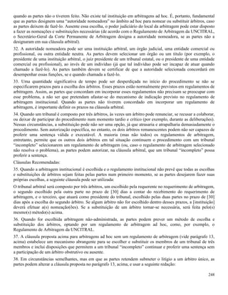 248
quando as partes não o tiverem feito. Não existe tal instituição em arbitragens ad hoc. É, portanto, fundamental
que as partes designem uma “autoridade nomeadora” no âmbito ad hoc para nomear ou substituir árbitros, caso
as partes deixem de fazê-lo. Ausente essa escolha, o poder judiciário do local da arbitragem pode estar disposto
a fazer as nomeações e substituições necessárias (de acordo com o Regulamento de Arbitragem da UNCITRAL,
o Secretário-Geral da Corte Permanente de Arbitragem designa a autoridade nomeadora, se as partes não a
designaram em sua cláusula arbitral).
32. A autoridade nomeadora pode ser uma instituição arbitral, um órgão judicial, uma entidade comercial ou
profissional, ou outra entidade neutra. As partes devem selecionar um órgão ou um título (por exemplo, o
presidente de uma instituição arbitral, o juiz presidente de um tribunal estatal, ou o presidente de uma entidade
comercial ou profissional), ao invés de um indivíduo (já que tal indivíduo pode ser incapaz de atuar quando
chamado a fazê-lo). As partes também devem se certificar de que a autoridade selecionada concordará em
desempenhar essas funções, se e quando chamada a fazê-lo.
33. Uma quantidade significativa de tempo pode ser desperdiçada no início do procedimento se não se
especificarem prazos para a escolha dos árbitros. Esses prazos estão normalmente previstos em regulamentos de
arbitragem. Assim, as partes que concordam em incorporar esses regulamentos não precisam se preocupar com
esse problema, a não ser que pretendam afastar-se do mecanismo de indicação previsto no regulamento de
arbitragem institucional. Quando as partes não tiverem concordado em incorporar um regulamento de
arbitragem, é importante definir os prazos na cláusula arbitral.
34. Quando um tribunal é composto por três árbitros, às vezes um árbitro pode renunciar, se recusar a colaborar,
ou deixar de participar do procedimento num momento tardio e crítico (por exemplo, durante as deliberações).
Nessas circunstâncias, a substituição pode não ser uma opção, já que atrasaria e atrapalharia demasiadamente o
procedimento. Sem autorização específica, no entanto, os dois árbitros remanescentes podem não ser capazes de
proferir uma sentença válida e executável. A maioria (mas não todos) os regulamentos de arbitragem,
entretanto, permite que os outros dois árbitros em tal situação continuem o procedimento com um tribunal
“incompleto” selecionarem um regulamento de arbitragem (ou, caso o regulamento de arbitragem selecionado
não resolva o problema), as partes podem autorizar, na cláusula arbitral, que um tribunal “incompleto” possa
proferir a sentença.
Cláusulas Recomendadas:
35. Quando a arbitragem institucional é escolhida e o regulamento institucional não prevê que todas as escolhas
e substituições de árbitros sejam feitas pelas partes num primeiro momento, se as partes desejarem fazer suas
próprias escolhas, a seguinte cláusula pode ser utilizada:
O tribunal arbitral será composto por três árbitros, um escolhido pela requerente no requerimento de arbitragem,
o segundo escolhido pela outra parte no prazo de [30] dias a contar do recebimento do requerimento de
arbitragem, e o terceiro, que atuará como presidente do tribunal, escolhido pelas duas partes no prazo de [30]
dias após a escolha do segundo árbitro. Se algum árbitro não for escolhido dentro desses prazos, a [instituição]
deverá efetuar a(s) nomeação(ões). Se a substituição de um árbitro tornar-se necessária, será feita pelo(s)
mesmo(s) método(s) acima.
36. Quando for escolhida arbitragem não-administrada, as partes podem prever um método de escolha e
substituição dos árbitros, optando por um regulamento de arbitragem ad hoc, como, por exemplo, o
Regulamento de Arbitragem da UNCITRAL.
37. A cláusula proposta acima para arbitragens ad hoc sem um regulamento de arbitragem (vide parágrafo 13,
acima) estabelece um mecanismo abrangente para se escolher e substituir os membros de um tribunal de três
membros e inclui disposições que permitem a um tribunal “incompleto” continuar e proferir uma sentença sem
a participação de um árbitro obstrutivo ou ausente.
38. Em circunstâncias semelhantes, mas em que as partes retendem submeter o litígio a um árbitro único, as
partes podem alterar a cláusula proposta no parágrafo 13, acima, e usar a seguinte redação:
 