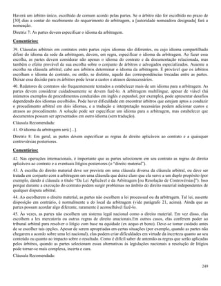 249
Haverá um árbitro único, escolhido de comum acordo pelas partes. Se o árbitro não for escolhido no prazo de
[30] dias a contar do recebimento do requerimento de arbitragem, a [autoridade nomeadora designada] fará a
nomeação.
Diretriz 7: As partes devem especificar o idioma da arbitragem.
Comentários:
39. Cláusulas arbitrais em contratos entre partes cujos idiomas são diferentes, ou cujo idioma compartilhado
difere do idioma da sede da arbitragem, devem, em regra, especificar o idioma da arbitragem. Ao fazer essa
escolha, as partes devem considerar não apenas o idioma do contrato e da documentação relacionada, mas
também o efeito provável de sua escolha sobre o conjunto de árbitros e advogados especializados. Ausente a
escolha na cláusula arbitral, cabe aos árbitros determinar o idioma da arbitragem. É provável que os árbitros
escolham o idioma do contrato, ou então, se distinto, aquele das correspondências trocadas entre as partes.
Deixar essa decisão para os árbitros pode levar a custos e atrasos desnecessários.
40. Redatores de contratos são frequentemente tentados a estabelecer mais de um idioma para a arbitragem. As
partes devem considerar cuidadosamente se devem fazê-lo. A arbitragem multilíngue, apesar de viável (há
inúmeros exemplos de procedimentos conduzidos em inglês e espanhol, por exemplo), pode apresentar desafios
dependendo dos idiomas escolhidos. Pode haver dificuldade em encontrar árbitros que estejam aptos a conduzir
o procedimento arbitral em dois idiomas, e a tradução e interpretação necessárias podem adicionar custos e
atrasos ao procedimento. A solução pode ser especificar um idioma para a arbitragem, mas estabelecer que
documentos possam ser apresentados em outro idioma (sem tradução).
Cláusula Recomendada:
41. O idioma da arbitragem será [...].
Diretriz 8: Em geral, as partes devem especificar as regras de direito aplicáveis ao contrato e a quaisquer
controvérsias posteriores.
Comentários:
42. Nas operações internacionais, é importante que as partes selecionem em seu contrato as regras de direito
aplicáveis ao contrato e a eventuais litígios posteriores (o “direito material”).
43. A escolha do direito material deve ser prevista em uma cláusula diversa da cláusula arbitral, ou deve ser
tratada em conjunto com a arbitragem em uma cláusula que deixe claro que ela serve a um duplo propósito (por
exemplo, dando à cláusula o título “Da Lei Aplicável e da Arbitragem [ou Resolução de Controvérsias]”). Isso
porque durante a execução do contrato podem surgir problemas no âmbito do direito material independentes de
qualquer disputa arbitral.
44. Ao escolherem o direito material, as partes não escolhem a lei processual ou da arbitragem. Tal lei, ausente
disposição em contrário, é normalmente a do local da arbitragem (vide parágrafo 21, acima). Ainda que as
partes possam acordar algo diferente, raramente é aconselhável fazê-lo.
45. Às vezes, as partes não escolhem um sistema legal nacional como o direito material. Em vez disso, elas
escolhem a lex mercatoria ou outras regras de direito anacionais.Em outros casos, elas conferem poder ao
tribunal arbitral para resolver o litígio com base na equidade (ex aequo et bono). Deve-se tomar cuidado antes
de se escolher tais opções. Apesar de serem apropriadas em certas situações (por exemplo, quando as partes não
chegarem a acordo sobre uma lei nacional), elas podem criar dificuldades em virtude da incerteza quanto ao seu
conteúdo ou quanto ao impacto sobre o resultado. Como é difícil saber de antemão as regras que serão aplicadas
pelos árbitros, quando as partes selecionam essas alternativas às legislações nacionais a resolução de litígios
pode tornar-se mais complexa, incerta e cara.
Cláusula Recomendada:
 