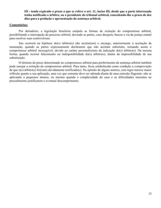 25
III - tendo expirado o prazo a que se refere o art. 11, inciso III, desde que a parte interessada
tenha notificado o árbitro, ou o presidente do tribunal arbitral, concedendo-lhe o prazo de dez
dias para a prolação e apresentação da sentença arbitral.
Comentários:
Por derradeiro, a legislação brasileira estipula as formas de extinção do compromisso arbitral,
possibilitando a interrupção do processo arbitral, devendo as partes, caso desejem, buscar a via da justiça estatal
para resolver suas controvérsias.
Isto ocorrerá na hipótese do(s) árbitro(s) não aceitar(em) o encargo, anteriormente à aceitação da
nomeação, quando as partes expressamente declararem que não aceitam substituto, tornando assim o
compromisso arbitral inexequível, devido ao caráter personalíssimo da indicação do(s) árbitro(s). Da mesma
forma, quando ocorrer falecimento ou indisponibilidade do(s) árbitro(s), diante da impossibilidade de sua
substituição.
O término do prazo determinado no compromisso arbitral para proferimento da sentença arbitral também
pode ensejar a extinção do compromisso arbitral. Para tanto, ficou estabelecida como condição a comprovação
de que o(s) árbitro(s) foi(ram) devidamente notificado(s). Na opinião de alguns autores, esta regra merece maior
reflexão quanto a sua aplicação, uma vez que somente deve ser adotada diante de uma omissão flagrante, não se
aplicando a pequenos atrasos, ou mesmo quando a complexidade do caso e as dificuldades inerentes ao
procedimento justificarem o eventual descumprimento.
 