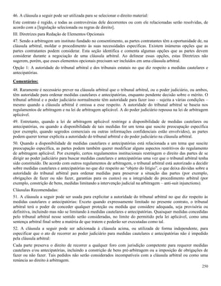 250
46. A cláusula a seguir pode ser utilizada para se selecionar o direito material:
Este contrato é regido, e todas as controvérsias dele decorrentes ou com ele relacionadas serão resolvidas, de
acordo com a [legislação selecionada ou regras de direito].
III. Diretrizes para Redação de Elementos Opcionais
47. Sendo a arbitragem um instituto fundado no consentimento, as partes contratantes têm a oportunidade de, na
cláusula arbitral, moldar o procedimento às suas necessidades específicas. Existem inúmeras opções que as
partes contratantes podem considerar. Esta seção identifica e comenta algumas opções que as partes devem
considerar durante a negociação de uma cláusula arbitral. Ao delinear essas opções, estas Diretrizes não
sugerem, porém, que esses elementos opcionais precisam ser incluídos em uma cláusula arbitral.
Opção 1: A autoridade do tribunal arbitral e dos tribunais estatais no que diz respeito a medidas cautelares e
antecipatórias.
Comentários:
48. Raramente é necessário prever na cláusula arbitral que o tribunal arbitral, ou o poder judiciário, ou ambos,
têm autoridade para ordenar medidas cautelares e antecipatórias, enquanto pendente decisão sobre o mérito. O
tribunal arbitral e o poder judiciário normalmente têm autoridade para fazer isso – sujeita a várias condições –
mesmo quando a cláusula arbitral é omissa a esse respeito. A autoridade do tribunal arbitral se baseia nos
regulamentos de arbitragem e na lei de arbitragem aplicável. A do poder judiciário repousa na lei de arbitragem
aplicável.
49. Entretanto, quando a lei de arbitragem aplicável restringe a disponibilidade de medidas cautelares ou
antecipatórias, ou quando a disponibilidade de tais medidas for um tema que suscite preocupação específica
(por exemplo, quando segredos comerciais ou outras informações confidenciais estão envolvidos), as partes
podem querer tornar explícita a autoridade do tribunal arbitral e do poder judiciário na cláusula arbitral.
50. Quando a disponibilidade de medidas cautelares e antecipatórias está relacionada a um tema que suscite
preocupação específica, as partes podem também querer modificar alguns aspectos restritivos do regulamento
de arbitragem aplicável. Por exemplo, certos regulamentos institucionais restringem o direito das partes de se
dirigir ao poder judiciário para buscar medidas cautelares e antecipatórias uma vez que o tribunal arbitral tenha
sido constituído. De acordo com outros regulamentos de arbitragem, o tribunal arbitral está autorizado a decidir
sobre medidas cautelares e antecipatórias no que diz respeito ao “objeto do litígio”, o que deixa dúvidas sobre a
autoridade do tribunal arbitral para ordenar medidas para preservar a situação das partes (por exemplo,
obrigações de fazer ou não fazer, garantias para os custos) ou a integridade do procedimento arbitral (por
exemplo, constrição de bens, medidas limitando a intervenção judicial na arbitragem – anti-suit injunctions).
Cláusulas Recomendadas:
51. A cláusula a seguir pode ser usada para explicitar a autoridade do tribunal arbitral no que diz respeito às
medidas cautelares e antecipatórias: Exceto quando expressamente limitado no presente contrato, o tribunal
arbitral terá o poder de conceder qualquer proteção ou medida que considere adequada, seja provisória ou
definitiva, incluindo mas não se limitando à medidas cautelares e antecipatórias. Quaisquer medidas concedidas
pelo tribunal arbitral nesse sentido serão consideradas, no limite do permitido pela lei aplicável, como uma
sentença arbitral final sobre a matéria de que tratem e poderão ser executadas como tal.
52. A cláusula a seguir pode ser adicionada à cláusula acima, ou utilizada de forma independente, para
especificar que o ato de recorrer ao poder judiciário para medidas cautelares e antecipatórias não é impedido
pela cláusula arbitral:
Cada parte preserva o direito de recorrer a qualquer foro com jurisdição competente para requerer medidas
cautelares e/ou antecipatórias, incluindo a constrição de bens pré-arbitragem ou a imposição de obrigações de
fazer ou não fazer. Tais pedidos não serão considerados incompatíveis com a cláusula arbitral ou como uma
renúncia ao direito à arbitragem.
 