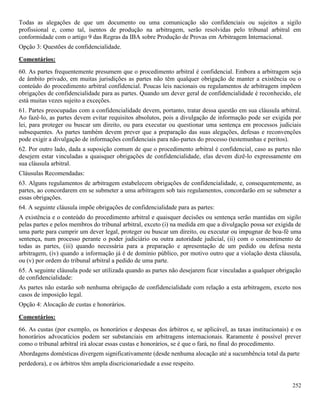 252
Todas as alegações de que um documento ou uma comunicação são confidenciais ou sujeitos a sigilo
profissional e, como tal, isentos de produção na arbitragem, serão resolvidas pelo tribunal arbitral em
conformidade com o artigo 9 das Regras da IBA sobre Produção de Provas em Arbitragem Internacional.
Opção 3: Questões de confidencialidade.
Comentários:
60. As partes frequentemente presumem que o procedimento arbitral é confidencial. Embora a arbitragem seja
de âmbito privado, em muitas jurisdições as partes não têm qualquer obrigação de manter a existência ou o
conteúdo do procedimento arbitral confidencial. Poucas leis nacionais ou regulamentos de arbitragem impõem
obrigações de confidencialidade para as partes. Quando um dever geral de confidencialidade é reconhecido, ele
está muitas vezes sujeito a exceções.
61. Partes preocupadas com a confidencialidade devem, portanto, tratar dessa questão em sua cláusula arbitral.
Ao fazê-lo, as partes devem evitar requisitos absolutos, pois a divulgação de informação pode ser exigida por
lei, para proteger ou buscar um direito, ou para executar ou questionar uma sentença em processos judiciais
subsequentes. As partes também devem prever que a preparação das suas alegações, defesas e reconvenções
pode exigir a divulgação de informações confidenciais para não-partes do processo (testemunhas e peritos).
62. Por outro lado, dada a suposição comum de que o procedimento arbitral é confidencial, caso as partes não
desejem estar vinculadas a quaisquer obrigações de confidencialidade, elas devem dizê-lo expressamente em
sua cláusula arbitral.
Cláusulas Recomendadas:
63. Alguns regulamentos de arbitragem estabelecem obrigações de confidencialidade, e, consequentemente, as
partes, ao concordarem em se submeter a uma arbitragem sob tais regulamentos, concordarão em se submeter a
essas obrigações.
64. A seguinte cláusula impõe obrigações de confidencialidade para as partes:
A existência e o conteúdo do procedimento arbitral e quaisquer decisões ou sentença serão mantidas em sigilo
pelas partes e pelos membros do tribunal arbitral, exceto (i) na medida em que a divulgação possa ser exigida de
uma parte para cumprir um dever legal, proteger ou buscar um direito, ou executar ou impugnar de boa-fé uma
sentença, num processo perante o poder judiciário ou outra autoridade judicial, (ii) com o consentimento de
todas as partes, (iii) quando necessária para a preparação e apresentação de um pedido ou defesa nesta
arbitragem, (iv) quando a informação já é de domínio público, por motivo outro que a violação desta cláusula,
ou (v) por ordem do tribunal arbitral a pedido de uma parte.
65. A seguinte cláusula pode ser utilizada quando as partes não desejarem ficar vinculadas a qualquer obrigação
de confidencialidade:
As partes não estarão sob nenhuma obrigação de confidencialidade com relação a esta arbitragem, exceto nos
casos de imposição legal.
Opção 4: Alocação de custas e honorários.
Comentários:
66. As custas (por exemplo, os honorários e despesas dos árbitros e, se aplicável, as taxas institucionais) e os
honorários advocatícios podem ser substanciais em arbitragens internacionais. Raramente é possível prever
como o tribunal arbitral irá alocar essas custas e honorários, se é que o fará, no final do procedimento.
Abordagens domésticas divergem significativamente (desde nenhuma alocação até a sucumbência total da parte
perdedora), e os árbitros têm ampla discricionariedade a esse respeito.
 