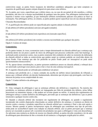 254
controvérsia surgir, as partes forem incapazes de identificar candidatos adequados que tanto cumpram os
requisitos de qualificação quanto estejam disponíveis para atuar como árbitros.
76. As partes, por vezes, especificam que o árbitro único, ou, no caso de um painel de três membros, o árbitro
presidente, não deve ter a mesma nacionalidade de qualquer uma das partes. Nas arbitragens institucionais, tal
requisito é muitas vezes supérfluo, já que instituições arbitrais normalmente aplicam essa prática ao fazer as
nomeações. Nas arbitragens ad hoc, no entanto, as partes podem querer especificar isso em sua cláusula arbitral.
Cláusulas Recomendadas:
77. A qualificação dos árbitros pode ser especificada pela seguinte adição à cláusula arbitral:
[Cada árbitro] [O árbitro presidente] será [um advogado/contador].
Ou
[Cada árbitro] [O árbitro presidente] terá experiência em [mercado específico].
Ou
[Os árbitros] [O árbitro presidente] não terá(ão) a mesma nacionalidade que qualquer das partes.
Opção 6: Limites de tempo.
Comentários:
78. As partes tentam, às vezes, economizar custo e tempo determinando na cláusula arbitral que a sentença seja
proferida dentro de um prazo a partir do início da arbitragem (um processo conhecido como fast-tracking). A
aceleração pode economizar custos, mas as partes raramente têm condições de saber no momento da elaboração
da cláusula arbitral se todas as controvérsias que podem surgir no contrato poderão ser resolvidas dentro do
prazo fixado. Uma sentença que não for proferida no prazo fixado pode ser inexequível ou pode atrair
questionamentos desnecessários.
79. Se, apesar destas considerações, as partes quiserem estabelecer prazos na cláusula arbitral, o tribunal deve
ser autorizado a prorrogar esses prazos, para evitar o risco de uma sentença inexequível.
80. A seguinte cláusula pode ser utilizada para estabelecer um prazo:
A sentença será proferida em [...] meses contados da escolha do [árbitro único] [presidente do tribunal], a
menos que o tribunal arbitral, em decisão fundamentada, determine que tal prazo seja prorrogado, com base no
interesse da justiça ou na complexidade do caso.
Opção 7: Caráter definitivo da arbitragem.
Comentários:
81. Uma vantagem da arbitragem é que as sentenças arbitrais são definitivas e inapeláveis. Na maioria das
jurisdições, as sentenças arbitrais só podem ser impugnadas por falta de jurisdição dos árbitros, sérias falhas
processuais ou tratamento injusto, e não podem ser revistas quanto ao mérito. A maioria dos regulamentos de
arbitragem reforça o caráter definitivo da arbitragem, prevendo que as sentenças são definitivas e que as partes
renunciam a qualquer recurso contra elas.
82. Quando a cláusula arbitral não incorpora um regulamento de arbitragem, ou quando o regulamento
incorporado não contém disposições relacionadas ao caráter definitivo da sentença e à renúncia ao direito de
recurso contra a mesma, é prudente especificar na cláusula arbitral que a sentença é final e não está sujeita a
recurso. Mesmo quando as partes incorporarem regras de arbitragem que contenham esse tipo de previsão,
ainda pode ser aconselhável repetir essa redação na cláusula arbitral, caso as partes prevejam que a sentença
precise ser executada ou passar sob o escrutínio de jurisdições nas quais a arbitragem é vista com desconfiança.
Ao adicionar uma renúncia ao direito de recurso na cláusula arbitral, as partes deverão considerar a lei da sede
da arbitragem para determinar de fato a extensão de tal renúncia e a linguagem exigida pela lex arbitri.
 