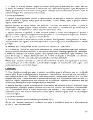 255
83. As partes são, às vezes, tentadas a ampliar o alcance da revisão judicial, permitindo, por exemplo, a revisão
do mérito. Isso raramente é aconselhável, e, muitas vezes, não é possível que as partes o façam. Se as partes, no
entanto, quiserem expandir o alcance da revisão judicial, orientação especializada deve ser procurada e a lei da
sede da arbitragem deve ser analisada cuidadosamente.
Cláusulas Recomendadas:
84. Quando as partes pretendem enfatizar o caráter definitivo da arbitragem e renunciar a qualquer recurso
contra a sentença, a seguinte redação pode ser adicionada à cláusula arbitral, sujeita a qualquer requisito
imposto pela lex arbitri:
Qualquer sentença do tribunal arbitral será definitiva e vinculante em relação às partes. As partes se
comprometem a cumprir qualquer sentença plenamente e sem demora, e considerar-se-á que renunciaram ao
direito a qualquer tipo de recurso, na medida em que tal renúncia seja válida.
85. Quando, em casos excepcionais, as partes desejarem expandir o alcance da revisão judicial e permitir a
apelação do mérito, as partes devem procurar orientação quanto ao seu poder de fazê-lo na jurisdição pertinente.
Quando exequível, a cláusula a seguir pode ser considerada:
As partes terão o direito de buscar a revisão judicial da sentença arbitral perante o foro de [jurisdição escolhida],
em conformidade com o padrão de reanálise aplicável às decisões dos juízes de primeira instância da referida
jurisdição.
IV. Diretrizes para Elaboração de Cláusulas Escalonadas de Resolução de Controvérsias
86. É comum que cláusulas de resolução de controvérsias em contratos internacionais prevejam negociação,
mediação ou outro mecanismo alternativo de resolução de controvérsias como etapas preliminares à arbitragem.
Contratos de construção, por exemplo, algumas vezes requerem que as controvérsias sejam submetidas a um
painel de resolução de disputas permanente antes de poderem ser dirigidas à arbitragem. Tais cláusulas,
conhecidas como cláusulas escalonadas, apresentam desafios específicos de redação.
Diretriz para Cláusulas Escalonadas 1: A cláusula deve especificar um prazo para negociação ou mediação,
desencadeado por um evento definido e indiscutível (por exemplo, um requerimento escrito), após o qual
qualquer parte poderá recorrer à arbitragem.
Comentários:
87. Uma cláusula escalonada que requer negociação ou mediação antes da arbitragem pode ser considerada
como criadora de uma condição precedente à arbitragem. Para minimizar o risco de que uma parte utilize a
negociação ou mediação com a finalidade de ganhar tempo ou outra vantagem tática, a cláusula deve especificar
um prazo após o qual a controvérsia pode ser submetida à arbitragem, e tal prazo deve geralmente ser curto. Ao
especificar tal prazo, as partes devem estar atentas ao fato de que iniciar a negociação ou a mediação pode não
ser suficiente para suspender os prazos de prescrição ou decadência.
88. O prazo para negociação ou mediação deve ser desencadeado por um evento definido e indiscutível, como
um requerimento escrito para negociar ou mediar de acordo com a cláusula, ou a indicação de um mediador.
Não é recomendável definir o evento desencadeador por referência a uma notificação escrita sobre a
controvérsia, pois a mera troca de comunicações escritas sobre a controvérsia pode, então, ser suficiente para
desencadear o prazo.
Cláusulas Recomendadas:
89. Vide as cláusulas recomendadas nos parágrafos 94-96, abaixo.
Diretriz para Cláusulas Escalonadas 2: A cláusula deve evitar a armadilha de apresentar a arbitragem como
facultativa e não como obrigatória.
 