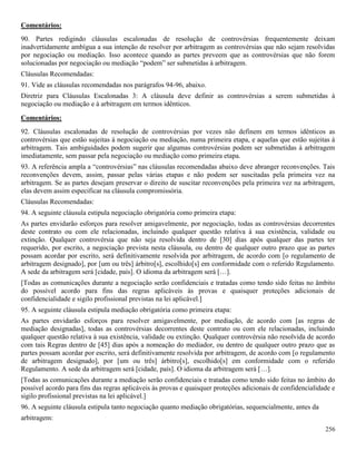 256
Comentários:
90. Partes redigindo cláusulas escalonadas de resolução de controvérsias frequentemente deixam
inadvertidamente ambígua a sua intenção de resolver por arbitragem as controvérsias que não sejam resolvidas
por negociação ou mediação. Isso acontece quando as partes preveem que as controvérsias que não forem
solucionadas por negociação ou mediação “podem” ser submetidas à arbitragem.
Cláusulas Recomendadas:
91. Vide as cláusulas recomendadas nos parágrafos 94-96, abaixo.
Diretriz para Cláusulas Escalonadas 3: A cláusula deve definir as controvérsias a serem submetidas à
negociação ou mediação e à arbitragem em termos idênticos.
Comentários:
92. Cláusulas escalonadas de resolução de controvérsias por vezes não definem em termos idênticos as
controvérsias que estão sujeitas à negociação ou mediação, numa primeira etapa, e aquelas que estão sujeitas à
arbitragem. Tais ambiguidades podem sugerir que algumas controvérsias podem ser submetidas à arbitragem
imediatamente, sem passar pela negociação ou mediação como primeira etapa.
93. A referência ampla a “controvérsias” nas cláusulas recomendadas abaixo deve abranger reconvenções. Tais
reconvenções devem, assim, passar pelas várias etapas e não podem ser suscitadas pela primeira vez na
arbitragem. Se as partes desejam preservar o direito de suscitar reconvenções pela primeira vez na arbitragem,
elas devem assim especificar na cláusula compromissória.
Cláusulas Recomendadas:
94. A seguinte cláusula estipula negociação obrigatória como primeira etapa:
As partes envidarão esforços para resolver amigavelmente, por negociação, todas as controvérsias decorrentes
deste contrato ou com ele relacionadas, incluindo qualquer questão relativa à sua existência, validade ou
extinção. Qualquer controvérsia que não seja resolvida dentro de [30] dias após qualquer das partes ter
requerido, por escrito, a negociação prevista nesta cláusula, ou dentro de qualquer outro prazo que as partes
possam acordar por escrito, será definitivamente resolvida por arbitragem, de acordo com [o regulamento de
arbitragem designado], por [um ou três] árbitro[s], escolhido[s] em conformidade com o referido Regulamento.
A sede da arbitragem será [cidade, país]. O idioma da arbitragem será […].
[Todas as comunicações durante a negociação serão confidenciais e tratadas como tendo sido feitas no âmbito
do possível acordo para fins das regras aplicáveis às provas e quaisquer proteções adicionais de
confidencialidade e sigilo profissional previstas na lei aplicável.]
95. A seguinte cláusula estipula mediação obrigatória como primeira etapa:
As partes envidarão esforços para resolver amigavelmente, por mediação, de acordo com [as regras de
mediação designadas], todas as controvérsias decorrentes deste contrato ou com ele relacionadas, incluindo
qualquer questão relativa à sua existência, validade ou extinção. Qualquer controvérsia não resolvida de acordo
com tais Regras dentro de [45] dias após a nomeação do mediador, ou dentro de qualquer outro prazo que as
partes possam acordar por escrito, será definitivamente resolvida por arbitragem, de acordo com [o regulamento
de arbitragem designado], por [um ou três] árbitro[s], escolhido[s] em conformidade com o referido
Regulamento. A sede da arbitragem será [cidade, país]. O idioma da arbitragem será […].
[Todas as comunicações durante a mediação serão confidenciais e tratadas como tendo sido feitas no âmbito do
possível acordo para fins das regras aplicáveis às provas e quaisquer proteções adicionais de confidencialidade e
sigilo profissional previstas na lei aplicável.]
96. A seguinte cláusula estipula tanto negociação quanto mediação obrigatórias, sequencialmente, antes da
arbitragem:
 