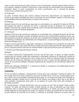 257
Todas as controvérsias decorrentes deste contrato ou com ele relacionadas, incluindo qualquer questão relativa à
sua existência, validade ou extinção (“Controvérsia”), serão resolvidas em conformidade com os procedimentos
estipulados abaixo, os quais correspondem aos únicos procedimentos para a resolução de qualquer
Controvérsia, à exclusão de quaisquer outros.
(A) Negociação
As partes envidarão esforços para resolver qualquer Controvérsia amigavelmente, por negociação entre
executivos que tenham autoridade para tanto [e que tenham um nível hierárquico superior ao de pessoas com
responsabilidade direta pela administração ou execução deste contrato].
(B) Mediação
Qualquer Controvérsia não resolvida por negociação em conformidade com o parágrafo (A) dentro de [30] dias
após qualquer das partes ter requerido, por escrito, a negociação prevista no parágrafo (A), ou dentro de
qualquer outro prazo que as partes possam acordar por escrito, será resolvida amigavelmente, por mediação, de
acordo com [as regras de mediação designadas].
(C) Arbitragem
Qualquer Controvérsia não resolvida por mediação em conformidade com o parágrafo (B) dentro de [45] dias
após a nomeação do mediador, ou dentro de qualquer outro prazo que as partes possam acordar por escrito, será
definitivamente resolvida por arbitragem, de acordo com [o regulamento de arbitragem designado], por [um ou
três] árbitro[s], escolhido(s) em conformidade com tal Regulamento. A sede da arbitragem será [cidade, país]. O
idioma da arbitragem será […].
[Todas as comunicações durante a negociação e mediação em conformidade com os parágrafos (A) e (B) serão
confidenciais e tratadas como tendo sido feitas no âmbito do possível acordo para fins das regras aplicáveis às
provas e quaisquer proteções adicionais de confidencialidade e sigilo profissional previstas na lei aplicável.]
V. Diretrizes para Elaboração de Cláusulas Arbitrais
Multiparte
97. Contratos internacionais frequentemente envolvem mais de duas partes. As partes, ao redigir cláusulas
arbitrais para tais contratos, podem não compreender as dificuldades específicas de redação que resultam da
multiplicidade de partes. Particularmente, nem é sempre possível confiar nas cláusulas-modelo de instituições
arbitrais, que são comumente elaboradas com duas partes em mente e podem necessitar adaptação para serem
viáveis em um contexto multiparte. Orientação especializada deve geralmente ser solicitada para elaborar tais
cláusulas.
Diretriz para Arbitragens Multiparte 1: A cláusula deve abordar as consequências da multiplicidade de partes
para a nomeação do tribunal arbitral.
Comentários:
98. Em um contexto multiparte, é frequentemente inviável prever que “cada parte” escolherá um árbitro. Há
uma solução fácil caso as partes contentem-se em prever um árbitro único: em tal caso, as partes podem prever
que o árbitro único será escolhido conjuntamente pelas partes ou, na ausência de acordo, pela instituição ou
autoridade nomeadora. Quando houver a previsão de três árbitros, uma solução é prever que os três árbitros
serão escolhidos conjuntamente pelas partes ou, na ausência de acordo sobre todos, pela instituição ou
autoridade nomeadora.
99. Alternativamente, a cláusula arbitral pode exigir que as partes de cada “lado da disputa” façam escolhas
conjuntas. Tal opção está disponível quando se puder antecipar na etapa de elaboração que certas partes
contratantes terão os mesmos interesses. O requisito fundamental é, no entanto, que todas as partes sejam
tratadas igualmente no procedimento de escolha. Isso significa, na prática, que quando duas ou mais partes em
um pólo falharem em concordar em um árbitro, a instituição ou autoridade nomeadora irá nomear todos os
 