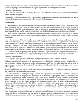258
árbitros, já que as partes em um pólo teriam tido a oportunidade de escolher seu árbitro, enquanto as outras não.
Essa é a solução que vem sendo adotada em alguns regulamentos de arbitragem institucional.
Cláusulas Recomendadas:
100. A cláusula recomendada no parágrafo 105, abaixo, especifica um mecanismo para a nomeação de árbitros
em um contexto multiparte.
Diretriz para Arbitragens Multiparte 2: A cláusula deve abordar as complexidades procedimentais (intervenção
e integração de partes na arbitragem) advindas da multiplicidade de partes.
Comentários:
101. Complexidades procedimentais podem ser abundantes em contextos multiparte. Uma é a intervenção: uma
parte contratante que não é parte de uma arbitragem iniciada sob a cláusula arbitral pode querer intervir no
procedimento. Outra é a integração de uma parte na arbitragem: uma parte contratante que é indicada como
requerida pode desejar incluir outra parte contratante que não foi indicada como requerida no procedimento.
102. Uma cláusula arbitral seria viável mesmo se não abordasse tais complexidades. Tal cláusula, no entanto,
deixaria aberta a possibilidade de procedimentos sobrepostos, decisões conflitantes e atrasos, custos e incertezas
relacionados.
103. Não há forma fácil de abordar tais complexidades. Uma cláusula arbitral multiparte deve ser
cuidadosamente redigida à luz das particularidades, e orientação especializada deve geralmente ser solicitada.
Como regra geral, a cláusula deve prever que notificação de qualquer procedimento iniciado sob tal cláusula
seja dada a cada parte contratante, independentemente de tal parte ser indicada como requerida ou não. Deve
haver um período de tempo claro após a notificação para cada parte contratante intervir ou integrar outras partes
contratantes no procedimento, e nenhum árbitro deverá ser escolhido antes do decorrer de tal período de tempo.
104. Alternativamente, as partes podem optar por arbitrar sob regras institucionais que preveem intervenção ou
integração, tendo em mente que tais regras podem dar grande discricionariedade à instituição a esse respeito.
Cláusulas Recomendadas:
105. A seguinte disposição prevê intervenção e integração de outras partes do mesmo contrato:
Todas as controvérsias decorrentes deste contrato ou com ele relacionadas, incluindo qualquer questão relativa à
sua existência, validade ou extinção, serão definitivamente resolvidas por arbitragem, de acordo com [o
regulamento de arbitragem selecionado], salvo quando modificado nesta cláusula arbitral, ou por mútuo acordo
entre as partes.
A sede da arbitragem será [cidade, país]. O idioma da arbitragem será […]. O tribunal arbitral será composto
por três árbitros, escolhidos da seguinte forma.
Caso o requerimento de arbitragem indique somente um requerente e um requerido, e nenhuma parte tenha
exercido seu direito de integração ou intervenção de acordo com os parágrafos abaixo, o requerente e o
requerido escolherão um árbitro cada dentro de [15] dias após o término do período durante o qual as partes
podem exercer seus direitos de integração ou intervenção. Caso qualquer das partes deixe de escolher um
árbitro conforme o previsto, então, mediante solicitação de qualquer parte, tal árbitro será nomeado pela
[instituição arbitral designada]. Os dois árbitros nomearão o terceiro árbitro, que atuará como presidente do
tribunal. Caso os dois árbitros não nomeiem o presidente do tribunal dentro de [45] dias contados da escolha do
segundo árbitro, o presidente do tribunal será nomeado pela [instituição arbitral designada / autoridade
nomeadora].
Caso mais de duas partes sejam indicadas no requerimento de arbitragem ou pelo menos uma parte contratante
exerça seu direito de integração ou intervenção de acordo com os parágrafos abaixo, o(s) requerente(s)
escolherá(ão) conjuntamente um árbitro e o(s) requerido(s) escolherá(ão) conjuntamente o outro árbitro, ambos
 