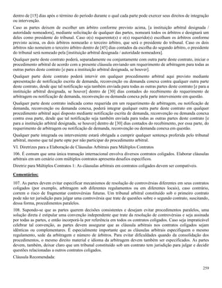 259
dentro de [15] dias após o término do período durante o qual cada parte pode exercer seus direitos de integração
ou intervenção.
Caso as partes deixem de escolher um árbitro conforme previsto acima, [a instituição arbitral designada /
autoridade nomeadora], mediante solicitação de qualquer das partes, nomeará todos os árbitros e designará um
deles como presidente do tribunal. Caso o(s) requerente(s) e o(s) requerido(s) escolham os árbitros conforme
previsto acima, os dois árbitros nomearão o terceiro árbitro, que será o presidente do tribunal. Caso os dois
árbitros não nomeiem o terceiro árbitro dentro de [45] dias contados da escolha do segundo árbitro, o presidente
do tribunal será nomeado pela [instituição arbitral designada / autoridade nomeadora].
Qualquer parte deste contrato poderá, separadamente ou conjuntamente com outra parte deste contrato, iniciar o
procedimento arbitral de acordo com a presente cláusula enviando um requerimento de arbitragem para todas as
outras partes deste contrato [e para a instituição arbitral designada, se houver].
Qualquer parte deste contrato poderá intervir em qualquer procedimento arbitral aqui previsto mediante
apresentação de notificação escrita de demanda, reconvenção ou demanda conexa contra qualquer outra parte
deste contrato, desde que tal notificação seja também enviada para todas as outras partes deste contrato [e para a
instituição arbitral designada, se houver] dentro de [30] dias contados do recebimento do requerimento de
arbitragem ou notificação de demanda, reconvenção ou demanda conexa pela parte interveniente em questão.
Qualquer parte deste contrato indicada como requerida em um requerimento de arbitragem, ou notificação de
demanda, reconvenção ou demanda conexa, poderá integrar qualquer outra parte deste contrato em qualquer
procedimento arbitral aqui disposto mediante notificação escrita de demanda, reconvenção ou demanda conexa
contra essa parte, desde que tal notificação seja também enviada para todas as outras partes deste contrato [e
para a instituição arbitral designada, se houver] dentro de [30] dias contados do recebimento, por essa parte, do
requerimento de arbitragem ou notificação de demanda, reconvenção ou demanda conexa em questão.
Qualquer parte integrada ou interveniente estará obrigada a cumprir qualquer sentença proferida pelo tribunal
arbitral, mesmo que tal parte opte por não participar do procedimento arbitral.
VI. Diretrizes para a Elaboração de Cláusulas Arbitrais para Múltiplos Contratos
106. É comum que uma única transação internacional envolva diversos contratos coligados. Elaborar cláusulas
arbitrais em um cenário com múltiplos contratos apresenta desafios específicos.
Diretriz para Múltiplos Contratos 1: As cláusulas arbitrais em contratos coligados devem ser compatíveis.
Comentários:
107. As partes devem evitar especificar mecanismos de resolução de controvérsias diferentes em seus contratos
coligados (por exemplo, arbitragem sob diferentes regulamentos ou em diferentes locais), caso contrário,
correm o risco de fragmentar controvérsias futuras. Um tribunal arbitral constituído sob o primeiro contrato
pode não ter jurisdição para julgar uma controvérsia que trate de questões sobre o segundo contrato, suscitando,
dessa forma, procedimentos paralelos.
108. Supondo-se que as partes querem decisões consistentes e desejam evitar procedimentos paralelos, uma
solução direta é estipular uma convenção independente que trate da resolução de controvérsias e seja assinada
por todas as partes, e então incorporá-la por referência em todos os contratos coligados. Caso seja impraticável
celebrar tal convenção, as partes devem assegurar que as cláusula arbitrais nos contratos coligados sejam
idênticas ou complementares. É especialmente importante que as cláusulas arbitrais especifiquem o mesmo
regulamento, sede da arbitragem e número de árbitros. Para evitar dificuldades quando da consolidação dos
procedimentos, o mesmo direito material e idioma da arbitragem devem também ser especificados. As partes
devem, também, deixar claro que um tribunal constituído sob um contrato tem jurisdição para julgar e decidir
questões relacionadas a outros contratos coligados.
Cláusula Recomendada:
 