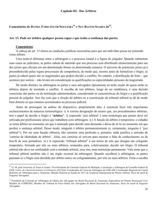 26
Capítulo III - Dos Árbitros
Comentários de DANIEL FÁBIO JACOB NOGUEIRA
51
e NEY BASTOS SOARES JR
52
.
Art. 13. Pode ser árbitro qualquer pessoa capaz e que tenha a confiança das partes.
Comentários:
A cabeça do art. 13 elenca as condições jurídicas necessárias para que um indivíduo possa ser nomeado
como árbitro.
Uma notável diferença entre a arbitragem e o processo estatal é a figura do julgador. Quando submetem
suas causa ao judiciário, as partes sabem de antemão que seu processo será distribuído aleatoriamente para um
dos juízes que oficiam em um determinado fórum ou determinada comarca. O universo de potenciais juízes já é
preestabelecido pelas regras processuais de competência, de modo que, mesmo antes de formalizar o litígio, as
partes já sabem quem são os magistrados que podem decidir o conflito. No entanto, a distribuição do feito – que
acontece por sorteio – não levará em consideração as qualificações os especialidades pessoais do magistrado.
De modo distinto, na arbitragem as partes e seus advogados tipicamente só terão noção de quem serão os
árbitros depois de instalado o conflito. A escolha de tais árbitros, longe de ser randômica, é uma decisão
consciente das partes ou da instituição administradora, considerando as características do litígio e a qualificação
pessoal do julgador. Isso faz com que a eleição do árbitro ou a constituição do tribunal arbitral se dê de modo
bem distinto ao que estamos acostumados no processo judicial.
Antes de prosseguir na análise do dispositivo, propriamente dito, é essencial fazer três importantes
esclarecimentos de natureza terminológica: i) A correta designação do neutro que, em procedimentos arbitrais,
tem o papel de decidir o litígio é “árbitro”. A expressão ‘juiz arbitral’ é uma teratologia que jamais deve ser
utilizada por profissionais sérios que trabalhem com arbitragem. ii.) A função de árbitro é temporária: o cidadão
se torna árbitro no momento em que é nomeado para decidir uma demanda e deixa de sê-lo no momento em que
profere a sentença arbitral. Desse modo, ninguém é árbitro permanentemente (e, certamente, ninguém é ‘juiz
arbitral’!). Por ser uma função efêmera, não constitui uma profissão e, portanto, nada justifica a emissão de
‘carteira de identidade de árbitro’. Aliás, tais carteiras só servem para mostrar a falta de conhecimento ou de
boa-fé de seus portadores. iii.) A expressão “tribunal arbitral” é um termo de arte que designa um colegiado
temporário, formado por três ou mais árbitros, nomeados para, coletivamente, decidir um litígio. O tribunal
arbitral não deve ser confundido com a entidade arbitral, essa sim, uma instituição permanente. Vale notar que o
tribunal arbitral também não é um órgão recursal da arbitragem. Quando escolhem a arbitragem, as partes
pactuam se o litígio será decidido por árbitro único ou colegiadamente, por três ou mais árbitros. Feita a escolha
51
LL.M. pela University of Texas at Austin. Vice-Presidente da Comissão Especial de Mediação, Conciliação e Arbitragem do Conselho Federal da
OAB. Fellow do Chartered Institute of Arbitrators (FCIArb). Coordenador do Curso de Arbitragem da OAB-AM. Coordenador Regional do Comitê
Brasileiro de Arbitragem para o Amazonas. Menção Honrosa na Sessão de 2013 da Academia Internacional de Direito Arbitral. Sócio de Jacob &
Nogueira Advogados.
52
Presidente da Comissão de Arbitragem da Ordem dos Advogados do Brasil Seccional do Amazonas, Especialista em Direito Processual Civil,
Membro do COPREMA, Membro do Tribunal de Ética Ordem dos Advogados do Brasil Seccional do Amazonas. Sócio do Jacob & Nogueira
Advogados.
 