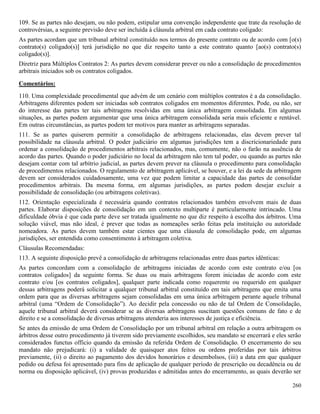 260
109. Se as partes não desejam, ou não podem, estipular uma convenção independente que trate da resolução de
controvérsias, a seguinte previsão deve ser incluída à cláusula arbitral em cada contrato coligado:
As partes acordam que um tribunal arbitral constituído nos termos do presente contrato ou de acordo com [o(s)
contrato(s) coligado(s)] terá jurisdição no que diz respeito tanto a este contrato quanto [ao(s) contrato(s)
coligado(s)].
Diretriz para Múltiplos Contratos 2: As partes devem considerar prever ou não a consolidação de procedimentos
arbitrais iniciados sob os contratos coligados.
Comentários:
110. Uma complexidade procedimental que advém de um cenário com múltiplos contratos é a da consolidação.
Arbitragens diferentes podem ser iniciadas sob contratos coligados em momentos diferentes. Pode, ou não, ser
do interesse das partes ter tais arbitragens resolvidas em uma única arbitragem consolidada. Em algumas
situações, as partes podem argumentar que uma única arbitragem consolidada seria mais eficiente e rentável.
Em outras circunstâncias, as partes podem ter motivos para manter as arbitragens separadas.
111. Se as partes quiserem permitir a consolidação de arbitragens relacionadas, elas devem prever tal
possibilidade na cláusula arbitral. O poder judiciário em algumas jurisdições tem a discricionariedade para
ordenar a consolidação de procedimentos arbitrais relacionados, mas, comumente, não o farão na ausência de
acordo das partes. Quando o poder judiciário no local da arbitragem não tem tal poder, ou quando as partes não
desejam contar com tal arbítrio judicial, as partes devem prever na cláusula o procedimento para consolidação
de procedimentos relacionados. O regulamento de arbitragem aplicável, se houver, e a lei da sede da arbitragem
devem ser considerados cuidadosamente, uma vez que podem limitar a capacidade das partes de consolidar
procedimentos arbitrais. Da mesma forma, em algumas jurisdições, as partes podem desejar excluir a
possibilidade de consolidação (ou arbitragens coletivas).
112. Orientação especializada é necessária quando contratos relacionados também envolvem mais de duas
partes. Elaborar disposições de consolidação em um contexto multiparte é particularmente intrincado. Uma
dificuldade óbvia é que cada parte deve ser tratada igualmente no que diz respeito à escolha dos árbitros. Uma
solução viável, mas não ideal, é prever que todas as nomeações serão feitas pela instituição ou autoridade
nomeadora. As partes devem também estar cientes que uma cláusula de consolidação pode, em algumas
jurisdições, ser entendida como consentimento à arbitragem coletiva.
Cláusulas Recomendadas:
113. A seguinte disposição prevê a consolidação de arbitragens relacionadas entre duas partes idênticas:
As partes concordam com a consolidação de arbitragens iniciadas de acordo com este contrato e/ou [os
contratos coligados] da seguinte forma. Se duas ou mais arbitragens forem iniciadas de acordo com este
contrato e/ou [os contratos coligados], qualquer parte indicada como requerente ou requerido em qualquer
dessas arbitragens poderá solicitar a qualquer tribunal arbitral constituído em tais arbitragens que emita uma
ordem para que as diversas arbitragens sejam consolidadas em uma única arbitragem perante aquele tribunal
arbitral (uma “Ordem de Consolidação”). Ao decidir pela concessão ou não de tal Ordem de Consolidação,
aquele tribunal arbitral deverá considerar se as diversas arbitragens suscitam questões comuns de fato e de
direito e se a consolidação de diversas arbitragens atenderia aos interesses de justiça e eficiência.
Se antes da emissão de uma Ordem de Consolidação por um tribunal arbitral em relação a outra arbitragem os
árbitros desse outro procedimento já tiverem sido previamente escolhidos, seu mandato se encerrará e eles serão
considerados functus officio quando da emissão da referida Ordem de Consolidação. O encerramento do seu
mandato não prejudicará: (i) a validade de quaisquer atos feitos ou ordens proferidas por tais árbitros
previamente, (ii) o direito ao pagamento dos devidos honorários e desembolsos, (iii) a data em que qualquer
pedido ou defesa foi apresentado para fins de aplicação de qualquer período de prescrição ou decadência ou de
norma ou disposição aplicável, (iv) provas produzidas e admitidas antes do encerramento, as quais deverão ser
 