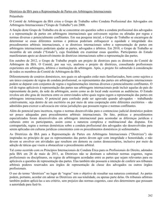 262
Diretrizes da IBA para a Representação de Partes em Arbitragens Internacionais
Prêambulo
O Comitê de Arbitragem da IBA criou o Grupo de Trabalho sobre Conduta Profissional dos Advogados em
Arbitragens Internacionais ("Grupo de Trabalho") em 2008.
A função deste Grupo de Trabalho era de se concentrar em questões sobre a conduta profissional dos advogados
e a representação de partes em arbitragens internacionais que estivessem sujeitas ou afetadas por regras e
normas diversas e potencialmente conflitantes. Em sua pesquisa inicial, o Grupo de Trabalho se encarregou de
determinar se essas diferentes normas e práticas poderiam enfraquecer a equidade e integridade dos
procedimentos arbitrais internacionais, e se diretrizes internacionais sobre a representação de partes em
arbitragens internacionais poderiam ajudar as partes, advogados e árbitros. Em 2010, o Grupo de Trabalho se
incumbiu de um estudo (“Estudo”), cuja finalidade era examinar essas questões. Participantes do Estudo
manifestaram apoio ao desenvolvimento de diretrizes internacionais sobre a representação das partes.
Em outubro de 2012, o Grupo de Trabalho propôs um projeto de diretrizes para os diretores do Comitê de
Arbitragem da IBA. O Comitê, por sua vez, analisou o projeto de diretrizes, consultando profissionais
experientes em arbitragens, árbitros e instituições de arbitragem. Após, o projeto foi submetido à consideração
de todos os membros do Comitê de Arbitragem da IBA.
Diferentemente de cenários domésticos, nos quais os advogados estão mais familiarizados, bem como sujeitos a
um único conjunto de regras de conduta profissional, os representantes das partes em arbitragens internacionais
podem se deparar com conjuntos de regras e regulamentações internas diversos e potencialmente conflitantes. O
rol de regras aplicáveis à representação das partes nas arbitragens internacionais pode incluir aquelas do país do
representante da parte, da sede da arbitragem, assim como as do local onde ocorrem as audiências. O Estudo
revelou um alto grau de incerteza entre os entrevistados sobre quais regras regem a representação das partes em
arbitragens internacionais. O potencial para confusão pode ser agravado quando advogados – trabalhando
coletivamente, seja dentro de um escritório ou por meio de uma cooperação entre diferentes escritórios – são
admitidos para exercer a advocacia em várias jurisdições que possuem regras e normas conflitantes.
Além do potencial para incerteza, regras e normas desenvolvidas para o contencioso judicial doméstico podem
ser pouco adequadas para procedimentos arbitrais internacionais. De fato, práticas e procedimentos
especializados foram desenvolvidos em arbitragem internacional para acomodar as diferenças jurídicas e
culturais entre os participantes, assim como a natureza complexa e multinacional das disputas. Em
contrapartida, regras e normas domésticas sobre a conduta profissional dos advogados são desenvolvidas para
serem aplicadas em culturas jurídicas consistentes com os procedimentos domésticos já sedimentados.
As Diretrizes da IBA para a Representação de Partes em Arbitragens Internacionais (“Diretrizes”) são
inspiradas no princípio de que os representantes das partes devem agir com integridade e honestidade, e não
devem se envolver em atividades que resultem em demora ou custos desnecessários, inclusive por meio da
adoção de táticas que visem a obstaculizar o procedimento arbitral.
Tal como ocorrido com os Princípios Internacionais de Conduta Ética para os Profissionais do Direito, adotados
pela IBA em 28 de maio de 2011, as Diretrizes não se destinam a substituir normas cogentes, regras
profissionais ou disciplinares, ou regras de arbitragem acordadas entre as partes que sejam relevantes para ou
aplicáveis a questões de representação das partes. Elas também não possuem a intenção de conferir aos tribunais
arbitrais poderes reservados aos órgãos de representação da classe dos advogados ou outros órgãos
profissionais.
O uso do termo “diretrizes” no lugar de “regras” tem o objetivo de ressaltar sua natureza contratual. As partes
podem, portanto, acordar em adotar as Diretrizes em sua totalidade, ou apenas parte delas. Os tribunais arbitrais
também podem aplicá-las a seu critério, sem prejuízo das normas cogentes, caso eles determinem que possuam
a autoridade para fazê-lo.
 