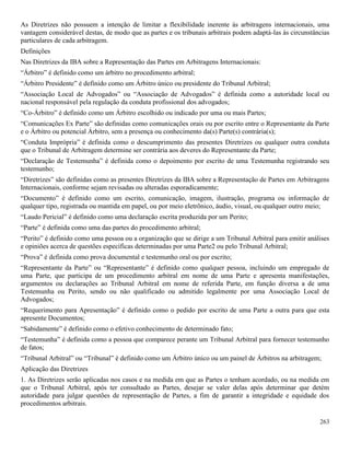 263
As Diretrizes não possuem a intenção de limitar a flexibilidade inerente às arbitragens internacionais, uma
vantagem considerável destas, de modo que as partes e os tribunais arbitrais podem adaptá-las às circunstâncias
particulares de cada arbitragem.
Definições
Nas Diretrizes da IBA sobre a Representação das Partes em Arbitragens Internacionais:
“Árbitro” é definido como um árbitro no procedimento arbitral;
“Árbitro Presidente” é definido como um Árbitro único ou presidente do Tribunal Arbitral;
“Associação Local de Advogados” ou “Associação de Advogados” é definida como a autoridade local ou
nacional responsável pela regulação da conduta profissional dos advogados;
“Co-Árbitro” é definido como um Árbitro escolhido ou indicado por uma ou mais Partes;
“Comunicações Ex Parte” são definidas como comunicações orais ou por escrito entre o Representante da Parte
e o Árbitro ou potencial Árbitro, sem a presença ou conhecimento da(s) Parte(s) contrária(s);
“Conduta Imprópria” é definida como o descumprimento das presentes Diretrizes ou qualquer outra conduta
que o Tribunal de Arbitragem determine ser contrária aos deveres do Representante da Parte;
“Declaração de Testemunha” é definida como o depoimento por escrito de uma Testemunha registrando seu
testemunho;
“Diretrizes” são definidas como as presentes Diretrizes da IBA sobre a Representação de Partes em Arbitragens
Internacionais, conforme sejam revisadas ou alteradas esporadicamente;
“Documento” é definido como um escrito, comunicação, imagem, ilustração, programa ou informação de
qualquer tipo, registrada ou mantida em papel, ou por meio eletrônico, áudio, visual, ou qualquer outro meio;
“Laudo Pericial” é definido como uma declaração escrita produzida por um Perito;
“Parte” é definida como uma das partes do procedimento arbitral;
“Perito” é definido como uma pessoa ou a organização que se dirige a um Tribunal Arbitral para emitir análises
e opiniões acerca de questões específicas determinadas por uma Parte2 ou pelo Tribunal Arbitral;
“Prova” é definida como prova documental e testemunho oral ou por escrito;
“Representante da Parte” ou “Representante” é definido como qualquer pessoa, incluindo um empregado de
uma Parte, que participa de um procedimento arbitral em nome de uma Parte e apresenta manifestações,
argumentos ou declarações ao Tribunal Arbitral em nome de referida Parte, em função diversa a de uma
Testemunha ou Perito, sendo ou não qualificado ou admitido legalmente por uma Associação Local de
Advogados;
“Requerimento para Apresentação” é definido como o pedido por escrito de uma Parte a outra para que esta
apresente Documentos;
“Sabidamente” é definido como o efetivo conhecimento de determinado fato;
“Testemunha” é definida como a pessoa que comparece perante um Tribunal Arbitral para fornecer testemunho
de fatos;
“Tribunal Arbitral” ou “Tribunal” é definido como um Árbitro único ou um painel de Árbitros na arbitragem;
Aplicação das Diretrizes
1. As Diretrizes serão aplicadas nos casos e na medida em que as Partes o tenham acordado, ou na medida em
que o Tribunal Arbitral, após ter consultado as Partes, desejar se valer delas após determinar que detém
autoridade para julgar questões de representação de Partes, a fim de garantir a integridade e equidade dos
procedimentos arbitrais.
 