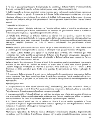 264
2. No caso de qualquer disputa acerca da interpretação das Diretrizes, o Tribunal Arbitral deverá interpretá-las
de acordo com seu objetivo geral e na forma mais apropriada para a arbitragem em particular.
3. As Diretrizes não se destinam a substituir normas cogentes, regras profissionais ou disciplinares, ou regras de
arbitragem acordadas, em questões de representação de Partes. As Diretrizes tampouco se destinam a derrogar a
cláusula de arbitragem ou prejudicar o dever primário de lealdade do Representante da Parte com o cliente que
representa ou a obrigação principal do Representante da Parte de apresentar o caso de referida Parte ao Tribunal
Arbitral.
Comentários às Diretrizes 1-3
Conforme explicado no Preâmbulo, as Partes e os Tribunais Arbitrais podem se beneficiar de orientações em
questões de Representação de Partes, especialmente em situações em que diferentes normas e expectativas
podem ameaçar a integridade e equidade dos procedimentos arbitrais.
Em virtude destas Diretrizes, os Tribunais Arbitrais, ao lidarem com tais questões, e sujeitos às normas
cogentes, não precisam estar limitados às regras de conflito de leis, ou análises de direito internacional privado
para escolher entre regras locais ou nacionais de conduta profissional. Ao contrário, as Diretrizes oferecem uma
abordagem concebida justamente em razão da natureza multifacetada dos procedimentos arbitrais
internacionais.
As Diretrizes serão aplicadas nos casos e na medida em que as Partes tenham acordado. As Partes podem adotar
as Diretrizes, parcial ou integralmente, na cláusula de arbitragem ou em qualquer momento subsequente.
Um Tribunal Arbitral também pode aplicar ou se orientar pelas Diretrizes, após determinar que detém
competência para regular questões de representação de Partes, a fim de garantir a integridade e equidade dos
procedimentos arbitrais. Antes de decidir por tal aplicação, o Tribunal Arbitral deve conceder às Partes a
oportunidade de se manifestarem a respeito.
As Diretrizes não determinam se os Tribunais Arbitrais detêm autoridade para julgar questões de representação
de Partes ou para aplicar as Diretrizes na ausência de acordo entre as Partes sobre referida questão. As
Diretrizes tampouco reconhecem ou excluem a existência dessa autoridade. Cabe ao Tribunal Arbitral
determinar se detém autoridade para decidir sobre questões de representação de Partes e aplicação das
Diretrizes.
O Representante da Parte, atuando de acordo com os poderes que lhe foram outorgados, atua em nome da Parte
a quem representa. Desta forma, uma obrigação ou dever do Representante da Parte é uma obrigação ou dever
da Parte representada, a qual pode vir, em último caso, a sofrer as consequências da conduta imprópria de seu
Representante.
Representação da Parte
4. Os Representantes das Partes devem identificar-se à(s) outra(s) Parte(s), bem como ao Tribunal Arbitral, na
primeira oportunidade possível. Uma Parte deve prontamente comunicar ao Tribunal Arbitral e à(s) outra(s)
Parte(s) a respeito de qualquer eventual mudança em sua representação.
5. Uma vez constituído o Tribunal Arbitral, um individuo que possua uma relação com um dos Árbitros que
geraria um conflito de interesses não deve aceitar representar uma Parte no procedimento arbitral em questão, a
menos que nenhuma das Partes se oponha a tal representação, após sua adequada revelação.
6. O Tribunal Arbitral poderá, em caso de violação da Diretriz 5, adotar medidas apropriadas a fim de
salvaguardar a integridade do procedimento arbitral, incluindo a proibição do novo Representante da Parte de
participar do procedimento arbitral, parcial ou integralmente.
Comentários às Diretrizes 4-6
Alterações na representação das Partes no curso da arbitragem podem ameaçar a integridade do procedimento,
em razão da possível existência de conflitos de interesses entre o recém-nomeado Representante e um ou mais
 