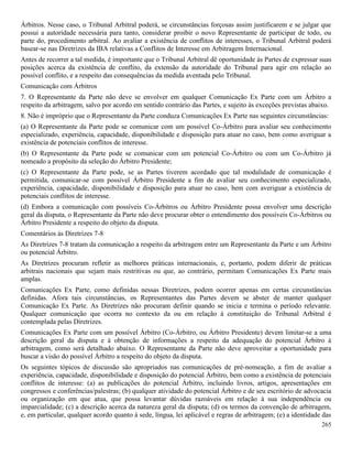 265
Árbitros. Nesse caso, o Tribunal Arbitral poderá, se circunstâncias forçosas assim justificarem e se julgar que
possui a autoridade necessária para tanto, considerar proibir o novo Representante de participar de todo, ou
parte do, procedimento arbitral. Ao avaliar a existência de conflitos de interesses, o Tribunal Arbitral poderá
basear-se nas Diretrizes da IBA relativas a Conflitos de Interesse em Arbitragem Internacional.
Antes de recorrer a tal medida, é importante que o Tribunal Arbitral dê oportunidade às Partes de expressar suas
posições acerca da existência de conflito, da extensão da autoridade do Tribunal para agir em relação ao
possível conflito, e a respeito das consequências da medida aventada pelo Tribunal.
Comunicação com Árbitros
7. O Representante da Parte não deve se envolver em qualquer Comunicação Ex Parte com um Árbitro a
respeito da arbitragem, salvo por acordo em sentido contrário das Partes, e sujeito às exceções previstas abaixo.
8. Não é impróprio que o Representante da Parte conduza Comunicações Ex Parte nas seguintes circunstâncias:
(a) O Representante da Parte pode se comunicar com um possível Co-Árbitro para avaliar seu conhecimento
especializado, experiência, capacidade, disponibilidade e disposição para atuar no caso, bem como averiguar a
existência de potenciais conflitos de interesse.
(b) O Representante da Parte pode se comunicar com um potencial Co-Árbitro ou com um Co-Árbitro já
nomeado a propósito da seleção do Árbitro Presidente;
(c) O Representante da Parte pode, se as Partes tiverem acordado que tal modalidade de comunicação é
permitida, comunicar-se com possível Árbitro Presidente a fim de avaliar seu conhecimento especializado,
experiência, capacidade, disponibilidade e disposição para atuar no caso, bem com averiguar a existência de
potenciais conflitos de interesse.
(d) Embora a comunicação com possíveis Co-Árbitros ou Árbitro Presidente possa envolver uma descrição
geral da disputa, o Representante da Parte não deve procurar obter o entendimento dos possíveis Co-Árbitros ou
Árbitro Presidente a respeito do objeto da disputa.
Comentários às Diretrizes 7-8
As Diretrizes 7-8 tratam da comunicação a respeito da arbitragem entre um Representante da Parte e um Árbitro
ou potencial Árbitro.
As Diretrizes procuram refletir as melhores práticas internacionais, e, portanto, podem diferir de práticas
arbitrais nacionais que sejam mais restritivas ou que, ao contrário, permitam Comunicações Ex Parte mais
amplas.
Comunicações Ex Parte, como definidas nessas Diretrizes, podem ocorrer apenas em certas circunstâncias
definidas. Afora tais circunstâncias, os Representantes das Partes devem se abster de manter qualquer
Comunicação Ex Parte. As Diretrizes não procuram definir quando se inicia e termina o período relevante.
Qualquer comunicação que ocorra no contexto da ou em relação à constituição do Tribunal Arbitral é
contemplada pelas Diretrizes.
Comunicações Ex Parte com um possível Árbitro (Co-Árbitro, ou Árbitro Presidente) devem limitar-se a uma
descrição geral da disputa e à obtenção de informações a respeito da adequação do potencial Árbitro à
arbitragem, como será detalhado abaixo. O Representante da Parte não deve aproveitar a oportunidade para
buscar a visão do possível Árbitro a respeito do objeto da disputa.
Os seguintes tópicos de discussão são apropriados nas comunicações de pré-nomeação, a fim de avaliar a
experiência, capacidade, disponibilidade e disposição do potencial Árbitro, bem como a existência de potenciais
conflitos de interesse: (a) as publicações do potencial Árbitro, incluindo livros, artigos, apresentações em
congressos e conferências/palestras; (b) qualquer atividade do potencial Árbitro e de seu escritório de advocacia
ou organização em que atua, que possa levantar dúvidas razoáveis em relação à sua independência ou
imparcialidade; (c) a descrição acerca da natureza geral da disputa; (d) os termos da convenção de arbitragem,
e, em particular, qualquer acordo quanto à sede, língua, lei aplicável e regras de arbitragem; (e) a identidade das
 