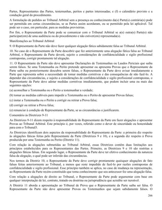 266
Partes, Representantes das Partes, testemunhas, peritos e partes interessadas; e (f) o calendário previsto e a
condução geral do procedimento.
A formulação de pedidos ao Tribunal Arbitral sem a presença ou conhecimento da(s) Parte(s) contrária(s) pode
ser permitida em certas circunstâncias, se as Partes assim acordaram, ou se permitido pela lei aplicável. Tal
pode ser o caso, em particular, para as medidas provisórias.
Por fim, o Representante da Parte pode se comunicar com o Tribunal Arbitral se a(s) outra(s) Parte(s) não
participar(em) de uma audiência ou do procedimento e não estiver(em) representada(s).
Manifestações ao Tribunal Arbitral
9. O Representante da Parte não deve fazer qualquer alegação fática sabidamente falsa ao Tribunal Arbitral.
10. No caso de o Representante da Parte descobrir que fez anteriormente uma alegação fática falsa ao Tribunal
Arbitral, o Representante da Parte deverá, sujeito a considerações de confidencialidade e sigilo profissional
contrapostas, corrigir prontamente tal alegação.
11. O Representante da Parte não deve apresentar Declarações de Testemunhas ou Laudos Periciais que saiba
serem falsos. Se uma Testemunha ou Perito pretende apresentar ou apresenta Provas que o Representante da
Parte saiba ou posteriormente descubra serem falsas, o Representante da Parte deve avisar imediatamente a
Parte que representa sobre a necessidade de tomar medidas corretivas e das consequências de não fazê-lo. A
depender das circunstâncias, e sujeito a considerações de confidencialidade e sigilo profissional contrapostas, o
Representante da Parte deve adotar medidas corretivas imediatamente, que podem incluir uma ou mais das
seguintes opções:
(a) aconselhar a Testemunha ou o Perito a testemunhar a verdade;
(b) tomar as medidas cabíveis para impedir a Testemunha ou o Perito de apresentar Provas falsas;
(c) instar a Testemunha ou o Perito a corrigir ou retirar a Prova falsa;
(d) corrigir ou retirar a Prova falsa;
(e) renunciar à condição de Representante da Parte, se as circunstâncias o justificarem.
Comentário às Diretrizes 9-11
As Diretrizes 9-11 dizem respeito à responsabilidade do Representante da Parte em fazer alegações e apresentar
Provas ao Tribunal Arbitral. Este princípio é, por vezes, referido como o dever de sinceridade ou honestidade
para com o Tribunal3.
As Diretrizes identificam dois aspectos da responsabilidade do Representante da Parte: a primeira diz respeito
às alegações fáticas feitas pelo Representante da Parte (Diretrizes 9 e 10), e a segunda diz respeito à Prova
produzida por uma Testemunha ou Perito (Diretriz 11).
Com relação às alegações submetidas ao Tribunal Arbitral, essas Diretrizes contêm duas limitações aos
princípios estabelecidos para os Representantes das Partes. Primeiro, as Diretrizes 9 e 10 são restritas a
alegações fáticas falsas. Em segundo lugar, o Representante da Parte deve ter efetivo conhecimento da natureza
falsa da alegação, o qual pode ser inferido das circunstâncias.
Nos termos da Diretriz 10, o Representante da Parte deve corrigir prontamente quaisquer alegações de fato
falsas feitas anteriormente ao Tribunal, a menos que reste impedido de fazê-lo por razões contrapostas de
confidencialidade e sigilo profissional. Esse princípio também se aplica, no caso de mudança na representação,
ao Representante da Parte recém-constituído que toma conhecimento que seu antecessor fez uma alegação falsa.
Com relação a alegações de direito ao Tribunal, o Representante da Parte pode argumentar com base em
qualquer interpretação de lei, contrato, tratado ou doutrina ou jurisprudência que acredite ser razoável.
A Diretriz 11 aborda a apresentação ao Tribunal de Prova que o Representante da Parte saiba ser falsa. O
Representante da Parte não deve apresentar Provas ou Testemunhos que sejam sabidamente falsos. O
 