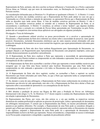 267
Representante da Parte, portanto, não deve auxiliar ou buscar influenciar a Testemunha ou o Perito a apresentar
Provas falsas ao Tribunal, seja por meio de testemunhos orais, ou Declarações de Testemunha ou Laudos
Periciais escritos.
As considerações delineadas para as Diretrizes 9 e 10 aplicam-se igualmente à Diretriz 11. A Diretriz 11 é mais
específica em termos das medidas corretivas que o Representante da Parte pode adotar no caso em que a
Testemunha ou o Perito tenham a intenção de apresentar, ou apresentem Provas que o Representante da Parte
saiba ou descubra mais tarde serem falsas. A lista de medidas corretivas previstas na Diretriz 11 não é
exaustiva. Tais medidas corretivas podem se estender até a renúncia do Representante da Parte, se as
circunstâncias o justificarem. A Diretriz 11 reconhece, ao utilizar o termo “podem”, que algumas medidas
corretivas, tal como a correção ou a retirada de Provas falsas apresentadas por Testemunhas ou pelo Perito,
podem não ser compatíveis com normas éticas aplicáveis aos advogados em algumas jurisdições.
Divulgação e Troca de Informações
12. Quando o procedimento arbitral envolver ou possa provavelmente vir a envolver a apresentação de
Documentos, o Representante da Parte deve informar seu cliente sobre a necessidade de preservar, tanto quanto
possível, Documentos, incluindo Documentos eletrônicos que de outra maneira seriam eliminados sob uma
política de retenção de Documentos ou no curso normal dos negócios, que sejam potencialmente relevantes para
a arbitragem.
13. O Representante da Parte não deve fazer nenhum Requerimento para Apresentação de Documento, ou
qualquer objeção a um Requerimento para Apresentação de Documento com propósito impróprio, como para
protelar desnecessariamente ou perturbar o procedimento.
14. O Representante da Parte deve explicar à Parte que representa a necessidade de apresentarqualquer
Documento que a(s) Parte(s) tenham se comprometido ou sido ordenadas a apresentar, bem como as potenciais
consequências de não o apresentar.
15. O Representante da Parte deve aconselhar e auxiliar a Parte que representa a tomar medidas razoáveis para
assegurar que: (i) seja feita uma busca razoável para localizar Documentos que uma Parte tenha se
comprometido ou sido ordenada a apresentar e (ii) todos os Documentos não sigilosos e de resposta sejam
apresentados.
16. O Representante da Parte não deve suprimir, ocultar, ou aconselhar a Parte a suprimir ou ocultar
Documentos que foram solicitados por outra Parte, ou que a Parte que representa tenha se comprometido ou
sido ordenada a apresentar.
17. Se, durante o curso de uma arbitragem, o Representante da Parte tomar conhecimento da existência de um
Documento que deveria ter sido apresentado, mas não o foi, o Representante da Parte deve alertar a Parte que
representa sobre a necessidade de apresentá-lo e as consequências de não fazê-lo.
Comentário às Diretrizes 12-17
A IBA abordou a produção de provas nas Regras da IBA para a Produção de Provas em Arbitragem
Internacional (vide artigos 3 e 9). As Diretrizes 12-17 dizem respeito à conduta dos Representantes das Partes
em relação à apresentação de Documentos.
Os Representantes das Partes, por vezes, não têm certeza se, e em que medida, as respectivas normas
domésticas de conduta profissional se aplicam ao processo de preservação, coleta e apresentação de documentos
em arbitragens internacionais. É comum que os Representantes das Partes, no mesmo procedimento arbitral,
pautem-se por padrões diferentes. Por exemplo, o Representante de uma Parte pode se considerar obrigado a
garantir que a Parte que representa empreenda uma busca razoável e apresente todos os Documentos de resposta
e não sigilosos, enquanto o Representante da outra Parte pode ver a apresentação de documentos como
responsabilidade exclusiva da Parte que representa. Nessas circunstâncias, a disparidade no acesso à informação
ou às Provas pode comprometer a integridade e equidade do procedimento arbitral.
 