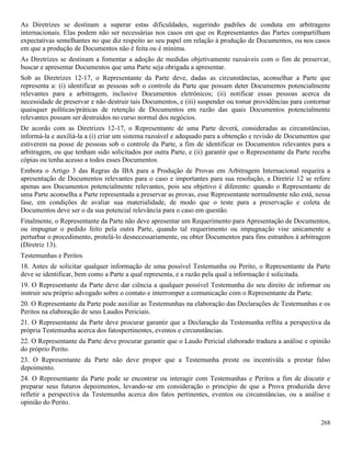 268
As Diretrizes se destinam a superar estas dificuldades, sugerindo padrões de conduta em arbitragens
internacionais. Elas podem não ser necessárias nos casos em que os Representantes das Partes compartilham
expectativas semelhantes no que diz respeito ao seu papel em relação à produção de Documentos, ou nos casos
em que a produção de Documentos não é feita ou é mínima.
As Diretrizes se destinam a fomentar a adoção de medidas objetivamente razoáveis com o fim de preservar,
buscar e apresentar Documentos que uma Parte seja obrigada a apresentar.
Sob as Diretrizes 12-17, o Representante da Parte deve, dadas as circunstâncias, aconselhar a Parte que
representa a: (i) identificar as pessoas sob o controle da Parte que possam deter Documentos potencialmente
relevantes para a arbitragem, inclusive Documentos eletrônicos; (ii) notificar essas pessoas acerca da
necessidade de preservar e não destruir tais Documentos, e (iii) suspender ou tomar providências para contornar
quaisquer políticas/práticas de retenção de Documentos em razão das quais Documentos potencialmente
relevantes possam ser destruídos no curso normal dos negócios.
De acordo com as Diretrizes 12-17, o Representante de uma Parte deverá, consideradas as circunstâncias,
informá-la e auxiliá-la a (i) criar um sistema razoável e adequado para a obtenção e revisão de Documentos que
estiverem na posse de pessoas sob o controle da Parte, a fim de identificar os Documentos relevantes para a
arbitragem, ou que tenham sido solicitados por outra Parte, e (ii) garantir que o Representante da Parte receba
cópias ou tenha acesso a todos esses Documentos.
Embora o Artigo 3 das Regras da IBA para a Produção de Provas em Arbitragem Internacional requeira a
apresentação de Documentos relevantes para o caso e importantes para sua resolução, a Diretriz 12 se refere
apenas aos Documentos potencialmente relevantes, pois seu objetivo é diferente: quando o Representante de
uma Parte aconselha a Parte representada a preservar as provas, esse Representante normalmente não está, nessa
fase, em condições de avaliar sua materialidade, de modo que o teste para a preservação e coleta de
Documentos deve ser o da sua potencial relevância para o caso em questão.
Finalmente, o Representante da Parte não deve apresentar um Requerimento para Apresentação de Documentos,
ou impugnar o pedido feito pela outra Parte, quando tal requerimento ou impugnação vise unicamente a
perturbar o procedimento, protelá-lo desnecessariamente, ou obter Documentos para fins estranhos à arbitragem
(Diretriz 13).
Testemunhas e Peritos
18. Antes de solicitar qualquer informação de uma possível Testemunha ou Perito, o Representante da Parte
deve se identificar, bem como a Parte a qual representa, e a razão pela qual a informação é solicitada.
19. O Representante da Parte deve dar ciência a qualquer possível Testemunha do seu direito de informar ou
instruir seu próprio advogado sobre o contato e interromper a comunicação com o Representante da Parte.
20. O Representante da Parte pode auxiliar as Testemunhas na elaboração das Declarações de Testemunhas e os
Peritos na elaboração de seus Laudos Periciais.
21. O Representante da Parte deve procurar garantir que a Declaração da Testemunha reflita a perspectiva da
própria Testemunha acerca dos fatospertinentes, eventos e circunstâncias.
22. O Representante da Parte deve procurar garantir que o Laudo Pericial elaborado traduza a análise e opinião
do próprio Perito.
23. O Representante da Parte não deve propor que a Testemunha preste ou incentivála a prestar falso
depoimento.
24. O Representante da Parte pode se encontrar ou interagir com Testemunhas e Peritos a fim de discutir e
preparar seus futuros depoimentos, levando-se em consideração o princípio de que a Prova produzida deve
refletir a perspectiva da Testemunha acerca dos fatos pertinentes, eventos ou circunstâncias, ou a análise e
opinião do Perito.
 