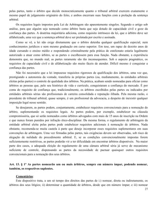 27
pelas partes, tanto o árbitro que decide monocraticamente quanto o tribunal arbitral exercem exatamente o
mesmo papel de julgamento originário do feito, e ambos encerram suas funções com a prolação da sentença
arbitral.
Os requisitos legais impostos pela Lei de Arbitragem são aparentemente singelos. Segundo o artigo sob
análise, para que alguém seja nomeado como árbitro basta que seja dotado de capacidade civil e goze da
confiança das partes. A doutrina majoritária adiciona, como requisito intrínseco da lei, que o árbitro deve ser
alfabetizado, uma vez que a sentença arbitral deve ser prolatada por escrito e assinada.
Como se vê, a lei não exige diretamente que o árbitro detenha qualquer qualificação especial, nem
conhecimentos jurídicos e nem mesmo graduação em curso superior. Em tese, um rapaz de dezoito anos de
idade cursando o ensino médio e respondendo criminalmente pela prática de estelionato estaria legalmente
autorizado a atuar como árbitro, se as partes o escolhessem para essa função. Nada obstante, a experiência
demonstra que, no mundo real, as partes raramente são tão inconsequentes. Sob o aspecto pragmático, os
requisitos de capacidade civil e de alfabetização são muito fáceis de atender. Difícil mesmo é conquistar a
confiança das partes.
Não foi necessário que a lei impusesse requisitos rigorosos de qualificação dos árbitros, uma vez que,
prestigiando a autonomia da vontade, transferiu às próprias partes (ou, mediatamente, às entidades arbitrais
eleitas pelas partes) o controle de qualidade dos árbitros. Na prática, acabam sendo nomeadas para oficiar como
árbitros as pessoas que, pelo seu histórico de vida e currículo, conquistaram a confiança do mercado. É por
conta do requisito de confiança que, tradicionalmente, os árbitros escolhidos pelas partes ou indicados por
entidades arbitrais sérias são profissionais de carreira consolidada e reputação ilibada. Pela mesma razão, o
presidente do tribunal arbitral, quase sempre, é um profissional da advocacia, a despeito de inexistir qualquer
imposição legal nesse sentido.
Se desejarem, as partes podem, conjuntamente, estabelecer requisitos convencionais para a nomeação do
árbitro, suplementando os requisitos legais. As partes podem, por exemplo, estabelecer na cláusula
compromissória, que só serão nomeados como árbitros advogados com mais de 15 anos de inscrição na Ordem
e que nunca foram punidos por infração ético-disciplinar. Da mesma forma, o regulamento de arbitragem da
entidade arbitral eleita pelas partes pode estabelecer requisitos adicionais à nomeação de árbitros. Nada
obstante, recomenda-se muita cautela à parte que deseje incorporar esses requisitos suplementares em suas
convenções de arbitragem. Uma vez firmadas pelas partes, tais exigências devem ser observadas, sob risco de
alegação de nulidade do procedimento arbitral. E, se as condições convencionalmente impostas forem
suficientemente restritivas, as partes poderão vir a ter dificuldade em encontrar árbitros disponíveis. Na maior
parte dos casos, a adequada eleição do regulamento de uma câmara arbitral séria já serve de mecanismo
suficiente de controle, dispensando as partes da necessidade de pactuar quaisquer outros requisitos
convencionais para a nomeação dos seus árbitros.
Art. 13. § 1º As partes nomearão um ou mais árbitros, sempre em número ímpar, podendo nomear,
também, os respectivos suplentes.
Comentários:
Este dispositivo trata, a um só tempo dos direitos das partes de i.) nomear, direta ou indiretamente, os
árbitros dos seus litígios; ii) determinar a quantidade de árbitros, desde que em número ímpar; e iii) nomear
 