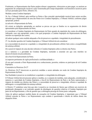 270
Finalmente, os Representantes das Partes podem efetuar o pagamento, oferecerem-se para pagar, ou anuírem ao
pagamento de compensação razoável a uma Testemunha pelo tempo despendido e de honorários razoáveis pelos
serviços prestados pelo Perito. (Diretriz 25).
Medidas contra Conduta Imprópria
26. Se o Tribunal Arbitral, após notificar as Partes e lhes conceder oportunidade razoável para serem ouvidas,
entender que o Representante de uma das Partes teve Conduta Imprópria, o Tribunal Arbitral, conforme julgue
apropriado, poderá:
(a) advertir o Representante da Parte;
(b) extrair as deduções apropriadas ao analisar as provas em que se fundou ou os argumentos de direito
apresentados pelo Representante da Parte;
(c) considerar a Conduta Imprópria do Representante da Parte quando da repartição dos custos da arbitragem,
indicando, caso seja apropriado, como e em qual proporção a Conduta Imprópria do Representante da Parte
interfere na repartição dos custos;
(d) adotar qualquer outra medida adequada a fim de preservar a equidade e integridade do procedimento.
27. Ao abordar questões de Conduta Imprópria, o Tribunal Arbitral deverá considerar:
(a) a necessidade de preservar a equidade e a integridade do procedimento arbitral, bem como a exequibilidade
da sentença arbitral;
(b) o possível impacto de uma decisão referente à Conduta Imprópria sobre os direitos das Partes;
(c) a natureza e a gravidade da Conduta Imprópria, incluindo a extensão em que esta interfere no
desenvolvimento do procedimento;
(d) a boa-fé do Representante da Parte;
(e) aspectos pertinentes de sigilo profissional e confidencialidade; e
(f) em qual extensão a Parte Representada teve conhecimento, permitiu, ordenou ou participou de tal Conduta
Imprópria.
Comentário às Diretrizes 26-27
As Diretrizes 26-27 descrevem as possíveis medidas a serem adotadas em razão da Conduta Imprópria do
Representante da Parte.
Sua finalidade é preservar ou restabelecer a equidade e a integridade da arbitragem.
O Tribunal Arbitral deverá procurar aplicar a medida, ou o conjunto de medidas, mais adequada, considerando a
natureza e a gravidade da Conduta Imprópria, a boa-fé do Representante da Parte e da Parte representada, o
impacto da medida nos direitos das Partes e a necessidade de preservar a integridade, eficácia e equidade da
arbitragem e a exequibilidade da sentença arbitral.
A Diretriz 27 estabelece uma lista que não é exaustiva ou vinculante de fatores que refletem um exercício de
ponderação abrangente a ser realizado quando da abordagem de questões relativas à Conduta Imprópria por
parte de um Representante, a fim de garantir que a arbitragem prossiga de forma justa e adequada.
Antes de aplicar qualquer medida diante de acusações de Conduta Imprópria, é importante que o Tribunal
Arbitral conceda às Partes e ao Representante cuja conduta é questionada o direito de defesa diante das
alegações feitas.
 