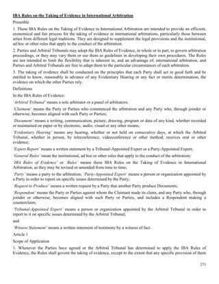 271
IBA Rules on the Taking of Evidence in International Arbitration
Preamble
1. These IBA Rules on the Taking of Evidence in International Arbitration are intended to provide an efficient,
economical and fair process for the taking of evidence in international arbitrations, particularly those between
arties from different legal traditions. They are designed to supplement the legal provisions and the institutional,
ad hoc or other rules that apply to the conduct of the arbitration.
2. Parties and Arbitral Tribunals may adopt the IBA Rules of Evidence, in whole or in part, to govern arbitration
proceedings, or they may vary them or use them as guidelines in developing their own procedures. The Rules
are not intended to limit the flexibility that is inherent in, and an advantage of, international arbitration, and
Parties and Arbitral Tribunals are free to adapt them to the particular circumstances of each arbitration.
3. The taking of evidence shall be conducted on the principles that each Party shall act in good faith and be
entitled to know, reasonably in advance of any Evidentiary Hearing or any fact or merits determination, the
evidence on which the other Parties rely.
Definitions
In the IBA Rules of Evidence:
‘Arbitral Tribunal’ means a sole arbitrator or a panel of arbitrators;
‘Claimant’ means the Party or Parties who commenced the arbitration and any Party who, through joinder or
otherwise, becomes aligned with such Party or Parties;
‘Document’ means a writing, communication, picture, drawing, program or data of any kind, whether recorded
or maintained on paper or by electronic, audio, visual or any other means;
‘Evidentiary Hearing’ means any hearing, whether or not held on consecutive days, at which the Arbitral
Tribunal, whether in person, by teleconference, videoconference or other method, receives oral or other
evidence;
‘Expert Report’ means a written statement by a Tribunal-Appointed Expert or a Party-Appointed Expert;
‘General Rules’ mean the institutional, ad hoc or other rules that apply to the conduct of the arbitration;
‘IBA Rules of Evidence’ or ‘Rules’ means these IBA Rules on the Taking of Evidence in International
Arbitration, as they may be revised or amended from time to time;
‘Party’ means a party to the arbitration; ‘Party-Appointed Expert’ means a person or organization appointed by
a Party in order to report on specific issues determined by the Party;
‘Request to Produce’ means a written request by a Party that another Party produce Documents;
‘Respondent’ means the Party or Parties against whom the Claimant made its claim, and any Party who, through
joinder or otherwise, becomes aligned with such Party or Parties, and includes a Respondent making a
counterclaim;
‘Tribunal-Appointed Expert’ means a person or organization appointed by the Arbitral Tribunal in order to
report to it on specific issues determined by the Arbitral Tribunal;
and
‘Witness Statement’ means a written statement of testimony by a witness of fact.
Article 1
Scope of Application
1. Whenever the Parties have agreed or the Arbitral Tribunal has determined to apply the IBA Rules of
Evidence, the Rules shall govern the taking of evidence, except to the extent that any specific provision of them
 