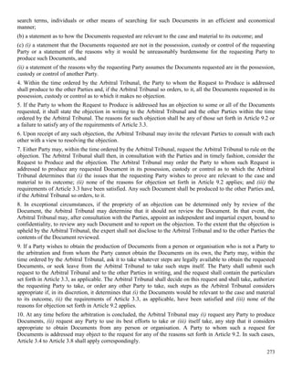 273
search terms, individuals or other means of searching for such Documents in an efficient and economical
manner;
(b) a statement as to how the Documents requested are relevant to the case and material to its outcome; and
(c) (i) a statement that the Documents requested are not in the possession, custody or control of the requesting
Party or a statement of the reasons why it would be unreasonably burdensome for the requesting Party to
produce such Documents, and
(ii) a statement of the reasons why the requesting Party assumes the Documents requested are in the possession,
custody or control of another Party.
4. Within the time ordered by the Arbitral Tribunal, the Party to whom the Request to Produce is addressed
shall produce to the other Parties and, if the Arbitral Tribunal so orders, to it, all the Documents requested in its
possession, custody or control as to which it makes no objection.
5. If the Party to whom the Request to Produce is addressed has an objection to some or all of the Documents
requested, it shall state the objection in writing to the Arbitral Tribunal and the other Parties within the time
ordered by the Arbitral Tribunal. The reasons for such objection shall be any of those set forth in Article 9.2 or
a failure to satisfy any of the requirements of Article 3.3.
6. Upon receipt of any such objection, the Arbitral Tribunal may invite the relevant Parties to consult with each
other with a view to resolving the objection.
7. Either Party may, within the time ordered by the Arbitral Tribunal, request the Arbitral Tribunal to rule on the
objection. The Arbitral Tribunal shall then, in consultation with the Parties and in timely fashion, consider the
Request to Produce and the objection. The Arbitral Tribunal may order the Party to whom such Request is
addressed to produce any requested Document in its possession, custody or control as to which the Arbitral
Tribunal determines that (i) the issues that the requesting Party wishes to prove are relevant to the case and
material to its outcome; (ii) none of the reasons for objection set forth in Article 9.2 applies; and (iii) the
requirements of Article 3.3 have been satisfied. Any such Document shall be produced to the other Parties and,
if the Arbitral Tribunal so orders, to it.
8. In exceptional circumstances, if the propriety of an objection can be determined only by review of the
Document, the Arbitral Tribunal may determine that it should not review the Document. In that event, the
Arbitral Tribunal may, after consultation with the Parties, appoint an independent and impartial expert, bound to
confidentiality, to review any such Document and to report on the objection. To the extent that the objection is
upheld by the Arbitral Tribunal, the expert shall not disclose to the Arbitral Tribunal and to the other Parties the
contents of the Document reviewed.
9. If a Party wishes to obtain the production of Documents from a person or organisation who is not a Party to
the arbitration and from whom the Party cannot obtain the Documents on its own, the Party may, within the
time ordered by the Arbitral Tribunal, ask it to take whatever steps are legally available to obtain the requested
Documents, or seek leave from the Arbitral Tribunal to take such steps itself. The Party shall submit such
request to the Arbitral Tribunal and to the other Parties in writing, and the request shall contain the particulars
set forth in Article 3.3, as applicable. The Arbitral Tribunal shall decide on this request and shall take, authorize
the requesting Party to take, or order any other Party to take, such steps as the Arbitral Tribunal considers
appropriate if, in its discretion, it determines that (i) the Documents would be relevant to the case and material
to its outcome, (ii) the requirements of Article 3.3, as applicable, have been satisfied and (iii) none of the
reasons for objection set forth in Article 9.2 applies.
10. At any time before the arbitration is concluded, the Arbitral Tribunal may (i) request any Party to produce
Documents, (ii) request any Party to use its best efforts to take or (iii) itself take, any step that it considers
appropriate to obtain Documents from any person or organisation. A Party to whom such a request for
Documents is addressed may object to the request for any of the reasons set forth in Article 9.2. In such cases,
Article 3.4 to Article 3.8 shall apply correspondingly.
 