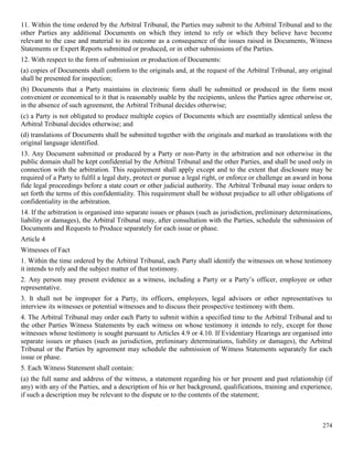 274
11. Within the time ordered by the Arbitral Tribunal, the Parties may submit to the Arbitral Tribunal and to the
other Parties any additional Documents on which they intend to rely or which they believe have become
relevant to the case and material to its outcome as a consequence of the issues raised in Documents, Witness
Statements or Expert Reports submitted or produced, or in other submissions of the Parties.
12. With respect to the form of submission or production of Documents:
(a) copies of Documents shall conform to the originals and, at the request of the Arbitral Tribunal, any original
shall be presented for inspection;
(b) Documents that a Party maintains in electronic form shall be submitted or produced in the form most
convenient or economical to it that is reasonably usable by the recipients, unless the Parties agree otherwise or,
in the absence of such agreement, the Arbitral Tribunal decides otherwise;
(c) a Party is not obligated to produce multiple copies of Documents which are essentially identical unless the
Arbitral Tribunal decides otherwise; and
(d) translations of Documents shall be submitted together with the originals and marked as translations with the
original language identified.
13. Any Document submitted or produced by a Party or non-Party in the arbitration and not otherwise in the
public domain shall be kept confidential by the Arbitral Tribunal and the other Parties, and shall be used only in
connection with the arbitration. This requirement shall apply except and to the extent that disclosure may be
required of a Party to fulfil a legal duty, protect or pursue a legal right, or enforce or challenge an award in bona
fide legal proceedings before a state court or other judicial authority. The Arbitral Tribunal may issue orders to
set forth the terms of this confidentiality. This requirement shall be without prejudice to all other obligations of
confidentiality in the arbitration.
14. If the arbitration is organised into separate issues or phases (such as jurisdiction, preliminary determinations,
liability or damages), the Arbitral Tribunal may, after consultation with the Parties, schedule the submission of
Documents and Requests to Produce separately for each issue or phase.
Article 4
Witnesses of Fact
1. Within the time ordered by the Arbitral Tribunal, each Party shall identify the witnesses on whose testimony
it intends to rely and the subject matter of that testimony.
2. Any person may present evidence as a witness, including a Party or a Party’s officer, employee or other
representative.
3. It shall not be improper for a Party, its officers, employees, legal advisors or other representatives to
interview its witnesses or potential witnesses and to discuss their prospective testimony with them.
4. The Arbitral Tribunal may order each Party to submit within a specified time to the Arbitral Tribunal and to
the other Parties Witness Statements by each witness on whose testimony it intends to rely, except for those
witnesses whose testimony is sought pursuant to Articles 4.9 or 4.10. If Evidentiary Hearings are organised into
separate issues or phases (such as jurisdiction, preliminary determinations, liability or damages), the Arbitral
Tribunal or the Parties by agreement may schedule the submission of Witness Statements separately for each
issue or phase.
5. Each Witness Statement shall contain:
(a) the full name and address of the witness, a statement regarding his or her present and past relationship (if
any) with any of the Parties, and a description of his or her background, qualifications, training and experience,
if such a description may be relevant to the dispute or to the contents of the statement;
 
