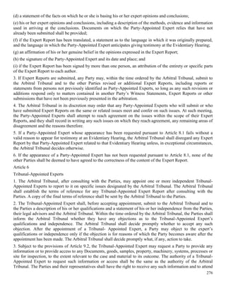 276
(d) a statement of the facts on which he or she is basing his or her expert opinions and conclusions;
(e) his or her expert opinions and conclusions, including a description of the methods, evidence and information
used in arriving at the conclusions. Documents on which the Party-Appointed Expert relies that have not
already been submitted shall be provided;
(f) if the Expert Report has been translated, a statement as to the language in which it was originally prepared,
and the language in which the Party-Appointed Expert anticipates giving testimony at the Evidentiary Hearing;
(g) an affirmation of his or her genuine belief in the opinions expressed in the Expert Report;
(h) the signature of the Party-Appointed Expert and its date and place; and
(i) if the Expert Report has been signed by more than one person, an attribution of the entirety or specific parts
of the Expert Report to each author.
3. If Expert Reports are submitted, any Party may, within the time ordered by the Arbitral Tribunal, submit to
the Arbitral Tribunal and to the other Parties revised or additional Expert Reports, including reports or
statements from persons not previously identified as Party-Appointed Experts, so long as any such revisions or
additions respond only to matters contained in another Party’s Witness Statements, Expert Reports or other
submissions that have not been previously presented in the arbitration.
4. The Arbitral Tribunal in its discretion may order that any Party-Appointed Experts who will submit or who
have submitted Expert Reports on the same or related issues meet and confer on such issues. At such meeting,
the Party-Appointed Experts shall attempt to reach agreement on the issues within the scope of their Expert
Reports, and they shall record in writing any such issues on which they reach agreement, any remaining areas of
disagreement and the reasons therefore.
5. If a Party-Appointed Expert whose appearance has been requested pursuant to Article 8.1 fails without a
valid reason to appear for testimony at an Evidentiary Hearing, the Arbitral Tribunal shall disregard any Expert
Report by that Party-Appointed Expert related to that Evidentiary Hearing unless, in exceptional circumstances,
the Arbitral Tribunal decides otherwise.
6. If the appearance of a Party-Appointed Expert has not been requested pursuant to Article 8.1, none of the
other Parties shall be deemed to have agreed to the correctness of the content of the Expert Report.
Article 6
Tribunal-Appointed Experts
1. The Arbitral Tribunal, after consulting with the Parties, may appoint one or more independent Tribunal-
Appointed Experts to report to it on specific issues designated by the Arbitral Tribunal. The Arbitral Tribunal
shall establish the terms of reference for any Tribunal-Appointed Expert Report after consulting with the
Parties. A copy of the final terms of reference shall be sent by the Arbitral Tribunal to the Parties.
2. The Tribunal-Appointed Expert shall, before accepting appointment, submit to the Arbitral Tribunal and to
the Parties a description of his or her qualifications and a statement of his or her independence from the Parties,
their legal advisors and the Arbitral Tribunal. Within the time ordered by the Arbitral Tribunal, the Parties shall
inform the Arbitral Tribunal whether they have any objections as to the Tribunal-Appointed Expert’s
qualifications and independence. The Arbitral Tribunal shall decide promptly whether to accept any such
objection. After the appointment of a Tribunal- Appointed Expert, a Party may object to the expert’s
qualifications or independence only if the objection is for reasons of which the Party becomes aware after the
appointment has been made. The Arbitral Tribunal shall decide promptly what, if any, action to take.
3. Subject to the provisions of Article 9.2, the Tribunal-Appointed Expert may request a Party to provide any
information or to provide access to any Documents, goods, samples, property, machinery, systems, processes or
site for inspection, to the extent relevant to the case and material to its outcome. The authority of a Tribunal-
Appointed Expert to request such information or access shall be the same as the authority of the Arbitral
Tribunal. The Parties and their representatives shall have the right to receive any such information and to attend
 