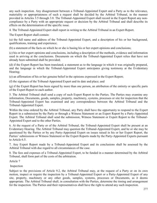 277
any such inspection. Any disagreement between a Tribunal-Appointed Expert and a Party as to the relevance,
materiality or appropriateness of such a request shall be decided by the Arbitral Tribunal, in the manner
provided in Articles 3.5 through 3.8. The Tribunal-Appointed Expert shall record in the Expert Report any non-
compliance by a Party with an appropriate request or decision by the Arbitral Tribunal and shall describe its
effects on the determination of the specific issue.
4. The Tribunal-Appointed Expert shall report in writing to the Arbitral Tribunal in an Expert Report.
The Expert Report shall contain:
(a) the full name and address of the Tribunal-Appointed Expert, and a description of his or her background,
qualifications, training and experience;
(b) a statement of the facts on which he or she is basing his or her expert opinions and conclusions;
(c) his or her expert opinions and conclusions, including a description of the methods, evidence and information
used in arriving at the conclusions. Documents on which the Tribunal-Appointed Expert relies that have not
already been submitted shall be provided;
(d) if the Expert Report has been translated, a statement as to the language in which it was originally prepared,
and the language in which the Tribunal-Appointed Expert anticipates giving testimony at the Evidentiary
Hearing;
(e) an affirmation of his or her genuine belief in the opinions expressed in the Expert Report;
(f) the signature of the Tribunal-Appointed Expert and its date and place; and
(g) if the Expert Report has been signed by more than one person, an attribution of the entirety or specific parts
of the Expert Report to each author.
5. The Arbitral Tribunal shall send a copy of such Expert Report to the Parties. The Parties may examine any
information, Documents, goods, samples, property, machinery, systems, processes or site for inspection that the
Tribunal-Appointed Expert has examined and any correspondence between the Arbitral Tribunal and the
Tribunal-Appointed Expert.
Within the time ordered by the Arbitral Tribunal, any Party shall have the opportunity to respond to the Expert
Report in a submission by the Party or through a Witness Statement or an Expert Report by a Party-Appointed
Expert. The Arbitral Tribunal shall send the submission, Witness Statement or Expert Report to the Tribunal-
Appointed Expert and to the other Parties.
6. At the request of a Party or of the Arbitral Tribunal, the Tribunal-Appointed Expert shall be present at an
Evidentiary Hearing. The Arbitral Tribunal may question the Tribunal-Appointed Expert, and he or she may be
questioned by the Parties or by any Party-Appointed Expert on issues raised in his or her Expert Report, the
Parties’ submissions or Witness Statement or the Expert Reports made by the Party-Appointed Experts pursuant
to Article 6.5.
7. Any Expert Report made by a Tribunal-Appointed Expert and its conclusions shall be assessed by the
Arbitral Tribunal with due regard to all circumstances of the case.
8. The fees and expenses of a Tribunal-Appointed Expert, to be funded in a manner determined by the Arbitral
Tribunal, shall form part of the costs of the arbitration.
Article 7
Inspection
Subject to the provisions of Article 9.2, the Arbitral Tribunal may, at the request of a Party or on its own
motion, inspect or require the inspection by a Tribunal-Appointed Expert or a Party-Appointed Expert of any
site, property, machinery or any other goods, samples, systems, processes or Documents, as it deems
appropriate. The Arbitral Tribunal shall, in consultation with the Parties, determine the timing and arrangement
for the inspection. The Parties and their representatives shall have the right to attend any such inspection.
 
