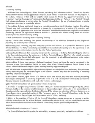 278
Article 8
Evidentiary Hearing
1. Within the time ordered by the Arbitral Tribunal, each Party shall inform the Arbitral Tribunal and the other
Parties of the witnesses whose appearance it requests. Each witness (which term includes, for the purposes of
this Article, witnesses of fact and any experts) shall, subject to Article 8.2, appear for testimony at the
Evidentiary Hearing if such person’s appearance has been requested by any Party or by the Arbitral Tribunal.
Each witness shall appear in person unless the Arbitral Tribunal allows the use of videoconference or similar
technology with respect to a particular witness.
2. The Arbitral Tribunal shall at all times have complete control over the Evidentiary Hearing. The Arbitral
Tribunal may limit or exclude any question to, answer by or appearance of a witness, if it considers such
question, answer or appearance to be irrelevant, immaterial, unreasonably burdensome, duplicative or otherwise
covered by a reason for objection set forth in Article 9.2. Questions to a witness during direct and re-direct
testimony may not be unreasonably leading.
3. With respect to oral testimony at an Evidentiary Hearing:
(a) the Claimant shall ordinarily first present the testimony of its witnesses, followed by the Respondent
presenting the testimony of its witnesses;
(b) following direct testimony, any other Party may question such witness, in an order to be determined by the
Arbitral Tribunal. The Party who initially presented the witness shall subsequently have the opportunity to ask
additional questions on the matters raised in the other Parties’ questioning;
(c) thereafter, the Claimant shall ordinarily first present the testimony of its Party-Appointed Experts, followed
by the Respondent presenting the testimony of its Party-Appointed Experts. The Party who initially presented
the Party- Appointed Expert shall subsequently have the opportunity to ask additional questions on the matters
raised in the other Parties’ questioning;
(d) the Arbitral Tribunal may question a Tribunal-Appointed Expert, and he or she may be questioned by the
Parties or by any Party-Appointed Expert, on issues raised in the Tribunal-Appointed Expert Report, in the
Parties’ submissions or in the Expert Reports made by the Party-Appointed Experts;
(e) if the arbitration is organised into separate issues or phases (such as jurisdiction, preliminary determinations,
liability and damages), the Parties may agree or the Arbitral Tribunal may order the scheduling of testimony
separately for each issue or phase;
(f) the Arbitral Tribunal, upon request of a Party or on its own motion, may vary this order of proceeding,
including the arrangement of testimony by particular issues or in such a manner that witnesses be questioned at
the same time and in confrontation with each other (witness conferencing);
(g) the Arbitral Tribunal may ask questions to a witness at any time.
4. A witness of fact providing testimony shall first affirm, in a manner determined appropriate by the Arbitral
Tribunal, that he or she commits to tell the truth or, in the case of an expert witness, his or her genuine belief in
the opinions to be expressed at the Evidentiary Hearing. If the witness has submitted a Witness Statement or an
Expert Report, the witness shall confirm it. The Parties may agree or the Arbitral Tribunal may order that the
Witness Statement or Expert Report shall serve as that witness’s direct testimony.
5. Subject to the provisions of Article 9.2, the Arbitral Tribunal may request any person to give oral or written
evidence on any issue that the Arbitral Tribunal considers to be relevant to the case and material to its outcome.
Any witness called and questioned by the Arbitral Tribunal may also be questioned by the Parties.
Article 9
Admissibility and Assessment of Evidence
1. The Arbitral Tribunal shall determine the admissibility, relevance, materiality and weight of evidence.
 