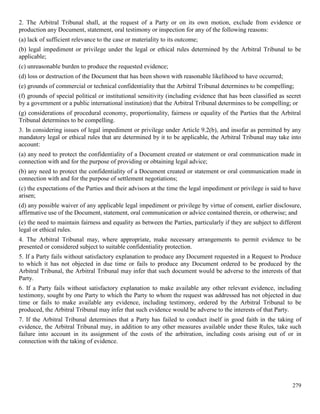 279
2. The Arbitral Tribunal shall, at the request of a Party or on its own motion, exclude from evidence or
production any Document, statement, oral testimony or inspection for any of the following reasons:
(a) lack of sufficient relevance to the case or materiality to its outcome;
(b) legal impediment or privilege under the legal or ethical rules determined by the Arbitral Tribunal to be
applicable;
(c) unreasonable burden to produce the requested evidence;
(d) loss or destruction of the Document that has been shown with reasonable likelihood to have occurred;
(e) grounds of commercial or technical confidentiality that the Arbitral Tribunal determines to be compelling;
(f) grounds of special political or institutional sensitivity (including evidence that has been classified as secret
by a government or a public international institution) that the Arbitral Tribunal determines to be compelling; or
(g) considerations of procedural economy, proportionality, fairness or equality of the Parties that the Arbitral
Tribunal determines to be compelling.
3. In considering issues of legal impediment or privilege under Article 9.2(b), and insofar as permitted by any
mandatory legal or ethical rules that are determined by it to be applicable, the Arbitral Tribunal may take into
account:
(a) any need to protect the confidentiality of a Document created or statement or oral communication made in
connection with and for the purpose of providing or obtaining legal advice;
(b) any need to protect the confidentiality of a Document created or statement or oral communication made in
connection with and for the purpose of settlement negotiations;
(c) the expectations of the Parties and their advisors at the time the legal impediment or privilege is said to have
arisen;
(d) any possible waiver of any applicable legal impediment or privilege by virtue of consent, earlier disclosure,
affirmative use of the Document, statement, oral communication or advice contained therein, or otherwise; and
(e) the need to maintain fairness and equality as between the Parties, particularly if they are subject to different
legal or ethical rules.
4. The Arbitral Tribunal may, where appropriate, make necessary arrangements to permit evidence to be
presented or considered subject to suitable confidentiality protection.
5. If a Party fails without satisfactory explanation to produce any Document requested in a Request to Produce
to which it has not objected in due time or fails to produce any Document ordered to be produced by the
Arbitral Tribunal, the Arbitral Tribunal may infer that such document would be adverse to the interests of that
Party.
6. If a Party fails without satisfactory explanation to make available any other relevant evidence, including
testimony, sought by one Party to which the Party to whom the request was addressed has not objected in due
time or fails to make available any evidence, including testimony, ordered by the Arbitral Tribunal to be
produced, the Arbitral Tribunal may infer that such evidence would be adverse to the interests of that Party.
7. If the Arbitral Tribunal determines that a Party has failed to conduct itself in good faith in the taking of
evidence, the Arbitral Tribunal may, in addition to any other measures available under these Rules, take such
failure into account in its assignment of the costs of the arbitration, including costs arising out of or in
connection with the taking of evidence.
 