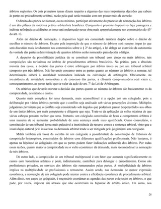 28
árbitros suplentes. Os dois primeiros temas dizem respeito a algumas das mais importantes decisões que cabem
às partes no procedimento arbitral, razão pela qual serão tratadas com um pouco mais de atenção.
O direito das partes de nomear, ou no mínimo, participar ativamente do processo de nomeação dos árbitros
é um dos pilares da moderna prática arbitralista brasileira. Conquanto o presente dispositivo faça passageira e
indireta referência a tal direito, o tema será endereçado nesta obra mais apropriadamente nos comentários do §3º
do art. 13.
Além do direito de nomeação, o dispositivo legal ora comentado também dispõe sobre o direito de
escolher o número de árbitros. Exceto pela imposição de que o número de árbitros será sempre ímpar (o que
será discutido mais detidamente nos comentários sobre o § 2º do artigo), a lei delega ao exercício da autonomia
da vontade das partes a determinação de quantos árbitros serão nomeados para decidir o litígio.
A despeito da possibilidade jurídica de se constituir um tribunal com cinco ou mais árbitros, tais
composições são raríssimas no âmbito de procedimentos arbitrais brasileiros. Na prática, para a absoluta
maioria dos casos, a decisão das partes é entre arbitragem por árbitro único ou por um tribunal arbitral
composto por três árbitros. Não havendo consenso entre as partes quanto ao número de árbitros a nomear, tal
determinação caberá à autoridade nomeadora indicada na convenção de arbitragem. Obviamente, na
inexistência de autoridade nomeadora e de consenso das partes, a cláusula compromissória será vazia e,
consequentemente, as partes terão que se valer da ação do art. 7º da Lei de Arbitragem.
Os critérios que deverão nortear a decisão das partes quanto ao número de árbitros são basicamente os da
complexidade, celeridade e custos.
Quanto mais complexa for uma demanda, mais aconselhável é a opção por um colegiado, pois a
deliberação por vários árbitros permite que o conflito seja analisado sob várias percepções distintas. Múltiplos
julgadores permitem que o conflito seja considerado sob ângulos que poderiam passar despercebidos aos olhos
de um único árbitro, por mais competente e diligente que seja. Trata-se da aplicação da velha máxima de que
várias cabeças pensam melhor que uma. Portanto, um colegiado constituído de bons e competentes árbitros é
uma maneira de se aumentar probabilidade de uma sentença ainda mais qualificada. Como consectário, a
constituição de um tribunal torna mais palatável a inexistência de recurso contra a sentença arbitral, visto que a
insatisfação natural pelo insucesso na demanda arbitral tende a ser mitigada pelo julgamento em colegiado.
Milita também em favor da escolha de um colegiado a possibilidade de constituição de tribunais de
composição heterogênea, constituídos de árbitros com diferentes qualificações profissionais. Não bastasse, é
apenas na hipótese de colegiados em que as partes podem fazer indicações unilaterais dos árbitros. Por todas
essas razões, quanto maior a complexidade ou o vulto econômico da demanda, mais recomendável a nomeação
de três árbitros.
De outro lado, a composição de um tribunal multipessoal é um fator que aumenta significativamente os
custos com honorários arbitrais e pode, indiretamente, contribuir para delongar o procedimento. Como são
profissionais privados, os serviços dos árbitros são remunerados pelas partes. A multiplicidade de árbitros
implica na multiplicidade de profissionais a remunerar. Assim sendo, nas demandas de menor expressão
econômica, a nomeação de um colegiado pode atentar contra a eficiência econômica do procedimento arbitral.
Além disso, nos casos de colegiado, é necessário coordenar as agendas das partes e de todos os árbitros, o que
pode, por vezes, implicar em atrasos que não ocorreriam na hipótese de árbitro único. Em suma, nos
 
