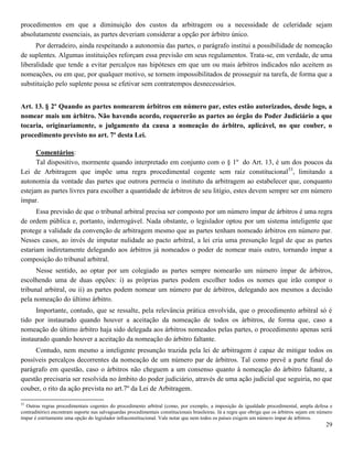 29
procedimentos em que a diminuição dos custos da arbitragem ou a necessidade de celeridade sejam
absolutamente essenciais, as partes deveriam considerar a opção por árbitro único.
Por derradeiro, ainda respeitando a autonomia das partes, o parágrafo institui a possibilidade de nomeação
de suplentes. Algumas instituições reforçam essa previsão em seus regulamentos. Trata-se, em verdade, de uma
liberalidade que tende a evitar percalços nas hipóteses em que um ou mais árbitros indicados não aceitem as
nomeações, ou em que, por qualquer motivo, se tornem impossibilitados de prosseguir na tarefa, de forma que a
substituição pelo suplente possa se efetivar sem contratempos desnecessários.
Art. 13. § 2º Quando as partes nomearem árbitros em número par, estes estão autorizados, desde logo, a
nomear mais um árbitro. Não havendo acordo, requererão as partes ao órgão do Poder Judiciário a que
tocaria, originariamente, o julgamento da causa a nomeação do árbitro, aplicável, no que couber, o
procedimento previsto no art. 7º desta Lei.
Comentários:
Tal dispositivo, mormente quando interpretado em conjunto com o § 1º do Art. 13, é um dos poucos da
Lei de Arbitragem que impõe uma regra procedimental cogente sem raiz constitucional53
, limitando a
autonomia da vontade das partes que outrora permeia o instituto da arbitragem ao estabelecer que, conquanto
estejam as partes livres para escolher a quantidade de árbitros de seu litígio, estes devem sempre ser em número
ímpar.
Essa previsão de que o tribunal arbitral precisa ser composto por um número ímpar de árbitros é uma regra
de ordem pública e, portanto, inderrogável. Nada obstante, o legislador optou por um sistema inteligente que
protege a validade da convenção de arbitragem mesmo que as partes tenham nomeado árbitros em número par.
Nesses casos, ao invés de imputar nulidade ao pacto arbitral, a lei cria uma presunção legal de que as partes
estariam indiretamente delegando aos árbitros já nomeados o poder de nomear mais outro, tornando ímpar a
composição do tribunal arbitral.
Nesse sentido, ao optar por um colegiado as partes sempre nomearão um número ímpar de árbitros,
escolhendo uma de duas opções: i) as próprias partes podem escolher todos os nomes que irão compor o
tribunal arbitral, ou ii) as partes podem nomear um número par de árbitros, delegando aos mesmos a decisão
pela nomeação do último árbitro.
Importante, contudo, que se ressalte, pela relevância prática envolvida, que o procedimento arbitral só é
tido por instaurado quando houver a aceitação da nomeação de todos os árbitros, de forma que, caso a
nomeação do último árbitro haja sido delegada aos árbitros nomeados pelas partes, o procedimento apenas será
instaurado quando houver a aceitação da nomeação do árbitro faltante.
Contudo, nem mesmo a inteligente presunção trazida pela lei de arbitragem é capaz de mitigar todos os
possíveis percalços decorrentes da nomeação de um número par de árbitros. Tal como prevê a parte final do
parágrafo em questão, caso o árbitros não cheguem a um consenso quanto à nomeação do árbitro faltante, a
questão precisaria ser resolvida no âmbito do poder judiciário, através de uma ação judicial que seguiria, no que
couber, o rito da ação prevista no art.7º da Lei de Arbitragem.
53
Outras regras procedimentais cogentes do procedimento arbitral (como, por exemplo, a imposição de igualdade procedimental, ampla defesa e
contraditório) encontram suporte nas salvaguardas procedimentais constitucionais brasileiras. Já a regra que obriga que os árbitros sejam em número
ímpar é estritamente uma opção do legislador infraconstitucional. Vale notar que nem todos os países exigem um número ímpar de árbitros.
 