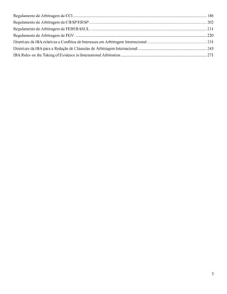 3
Regulamento de Arbitragem da CCI...................................................................................................................................186
Regulamento de Arbitragem da CIESP/FIESP...................................................................................................................202
Regulamento de Arbitragem da FEDERASUL. .................................................................................................................211
Regulamento de Arbitragem da FGV. ................................................................................................................................220
Diretrizes da IBA relativas a Conflitos de Interesses em Arbitragem Internacional ..........................................................231
Diretrizes da IBA para a Redação de Cláusulas de Arbitragem Internacional ...................................................................243
IBA Rules on the Taking of Evidence in International Arbitration ....................................................................................271
 